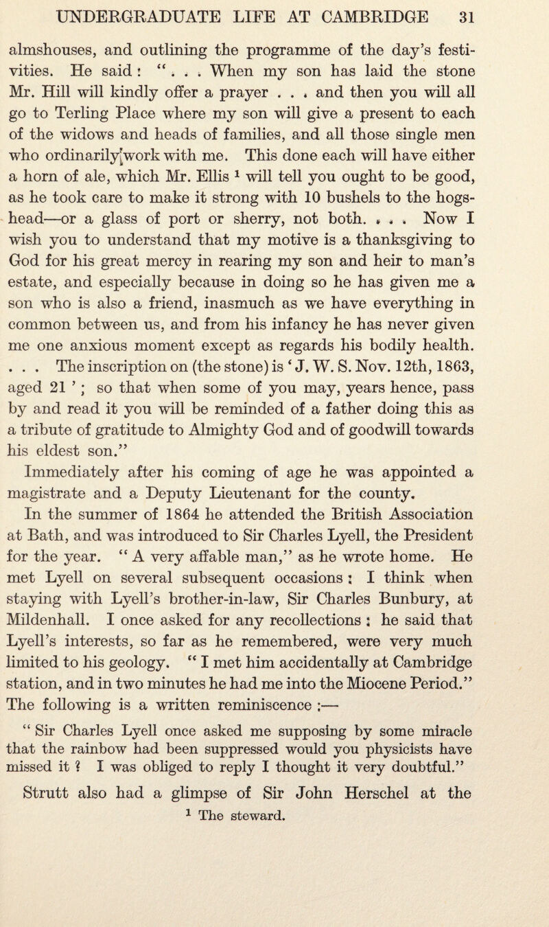 almshouses, and outlining the programme of the day’s festi¬ vities. He said : ”... When my son has laid the stone Mr. Hill will kindly offer a prayer . . * and then you will all go to Terling Place where my son will give a present to each of the widows and heads of families, and all those single men who ordinarily: work with me. This done each will have either a horn of ale, which Mr. Ellis 1 will tell you ought to be good, as he took care to make it strong with 10 bushels to the hogs¬ head—or a glass of port or sherry, not both. • * * Now I wish you to understand that my motive is a thanksgiving to God for his great mercy in rearing my son and heir to man’s estate, and especially because in doing so he has given me a son who is also a friend, inasmuch as we have everything in common between us, and from his infancy he has never given me one anxious moment except as regards his bodily health. . . . The inscription on (the stone) is ‘ J. W. S. Nov. 12th, 1863, aged 21 ’; so that when some of you may, years hence, pass by and read it you will be reminded of a father doing this as a tribute of gratitude to Almighty God and of goodwill towards his eldest son.” Immediately after his coming of age he was appointed a magistrate and a Deputy Lieutenant for the county. In the summer of 1864 he attended the British Association at Bath, and was introduced to Sir Charles Lyell, the President for the year. <c A very affable man,” as he wrote home. He met Lyell on several subsequent occasions : I think when staying with Lyell’s brother-in-law, Sir Charles Bunbury, at Mildenhall. I once asked for any recollections s he said that Lyell’s interests, so far as he remembered, were very much limited to his geology. “ I met him accidentally at Cambridge station, and in two minutes he had me into the Miocene Period.” The following is a written reminiscence ;— “ Sir Charles Lyell once asked me supposing by some miracle that the rainbow had been suppressed would you physicists have missed it ? I was obliged to reply I thought it very doubtful.” Strutt also had a glimpse of Sir John Herschel at the 1 The steward.