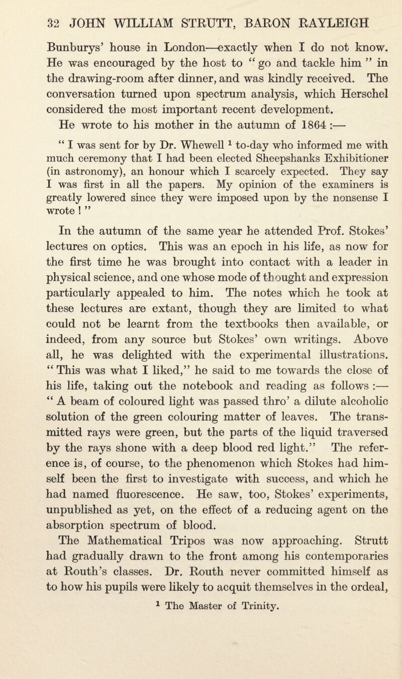 Bunburys’ house in London—exactly when I do not know. He was encouraged by the host to “ go and tackle him ” in the drawing-room after dinner, and was kindly received. The conversation turned upon spectrum analysis, which Herschel considered the most important recent development. He wrote to his mother in the autumn of 1864 :— “ I was sent for by Hr. Whewell 1 to-day who informed me with much ceremony that I had been elected Sheepshanks Exhibitioner (in astronomy), an honour which I scarcely expected. They say I was first in all the papers. My opinion of the examiners is greatly lowered since they were imposed upon by the nonsense I wrote ! ” In the autumn of the same year he attended Prof. Stokes’ lectures on optics. This was an epoch in his life, as now for the first time he was brought into contact with a leader in physical science, and one whose mode of thought and expression particularly appealed to him. The notes which he took at these lectures are extant, though they are limited to what could not be learnt from the textbooks then available, or indeed, from any source but Stokes’ own writings. Above all, he was delighted with the experimental illustrations. “ This was what I liked,” he said to me towards the close of his life, taking out the notebook and reading as follows :— “ A beam of coloured light was passed thro’ a dilute alcoholic solution of the green colouring matter of leaves. The trans¬ mitted rays were green, but the parts of the liquid traversed by the rays shone with a deep blood red light.” The refer¬ ence is, of course, to the phenomenon which Stokes had him¬ self been the first to investigate with success, and which he had named fluorescence. He saw, too, Stokes’ experiments, unpublished as yet, on the effect of a reducing agent on the absorption spectrum of blood. The Mathematical Tripos was now approaching. Strutt had gradually drawn to the front among his contemporaries at Routh’s classes. Hr. Routh never committed himself as to how his pupils were likely to acquit themselves in the ordeal, 1 The Master of Trinity.