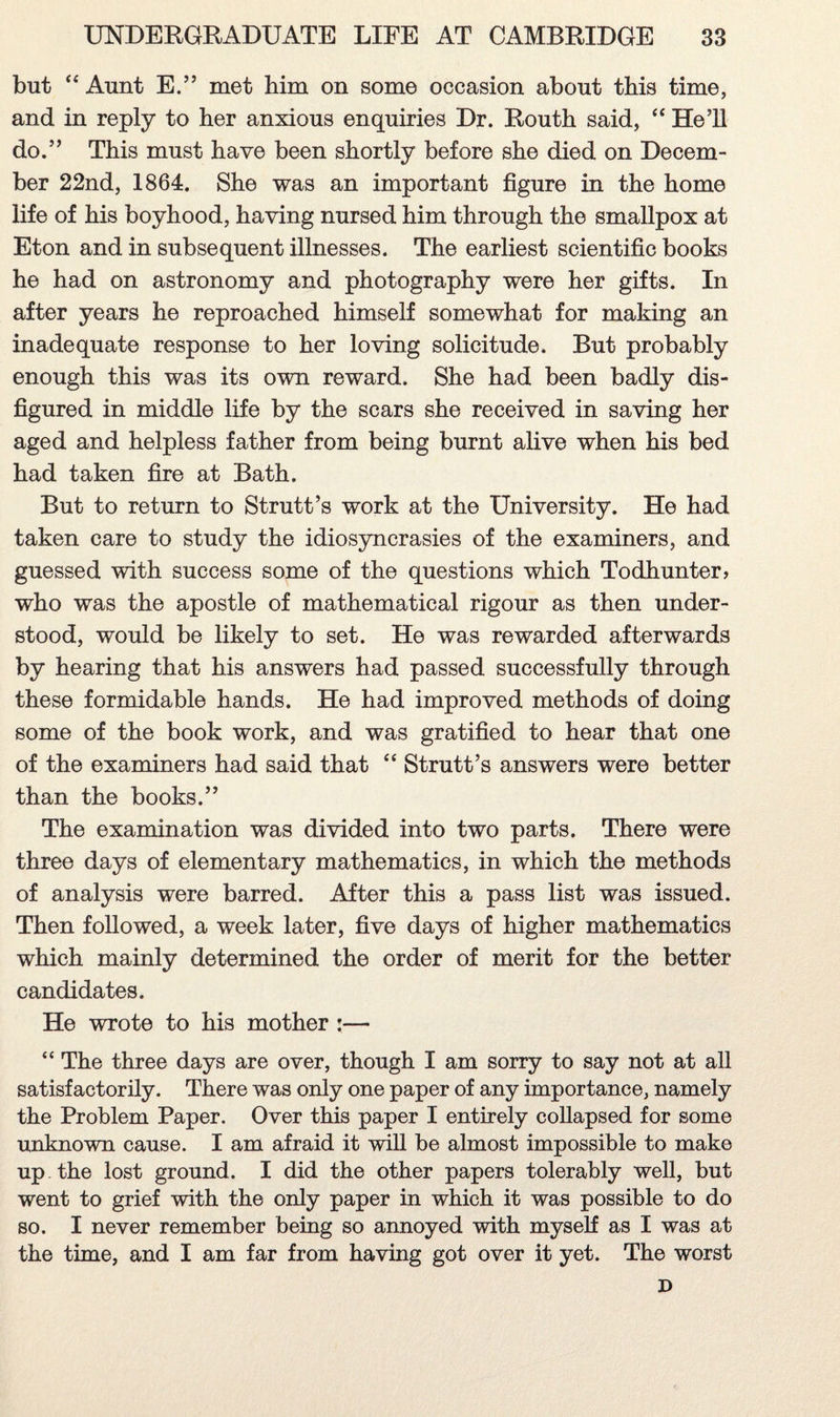 but “ Aunt E.” met him on some occasion about this time, and in reply to her anxious enquiries Dr. Routh said, “ He’ll do.” This must have been shortly before she died on Decem¬ ber 22nd, 1864. She was an important figure in the home life of his boyhood, having nursed him through the smallpox at Eton and in subsequent illnesses. The earliest scientific books he had on astronomy and photography were her gifts. In after years he reproached himself somewhat for making an inadequate response to her loving solicitude. But probably enough this was its own reward. She had been badly dis¬ figured in middle life by the scars she received in saving her aged and helpless father from being burnt alive when his bed had taken fire at Bath. But to return to Strutt’s work at the University. He had taken care to study the idiosyncrasies of the examiners, and guessed with success some of the questions which Todhunter? who was the apostle of mathematical rigour as then under¬ stood, would be likely to set. He was rewarded afterwards by hearing that his answers had passed successfully through these formidable hands. He had improved methods of doing some of the book work, and was gratified to hear that one of the examiners had said that “ Strutt’s answers were better than the books.” The examination was divided into two parts. There were three days of elementary mathematics, in which the methods of analysis were barred. After this a pass list was issued. Then followed, a week later, five days of higher mathematics which mainly determined the order of merit for the better candidates. He wrote to his mother :— “ The three days are over, though I am sorry to say not at all satisfactorily. There was only one paper of any importance, namely the Problem Paper. Over this paper I entirely collapsed for some unknown cause. I am afraid it will be almost impossible to make up the lost ground. I did the other papers tolerably well, but went to grief with the only paper in which it was possible to do so. I never remember being so annoyed with myself as I was at the time, and I am far from having got over it yet. The worst D