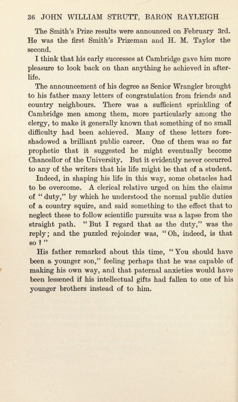 The Smith’s Prize results were announced on February 3rd. He was the first Smith’s Prizeman and H. M. Taylor the second. I think that his early successes at Cambridge gave him more pleasure to look back on than anything he achieved in after¬ life. The announcement of his degree as Senior Wrangler brought to his father many letters of congratulation from friends and country neighbours. There was a sufficient sprinkling of Cambridge men among them, more particularly among the clergy, to make it generally known that something of no small difficulty had been achieved. Many of these letters fore¬ shadowed a brilliant public career. One of them was so far prophetic that it suggested he might eventually become Chancellor of the University. But it evidently never occurred to any of the writers that his life might be that of a student. Indeed, in shaping his life in this way, some obstacles had to be overcome. A clerical relative urged on him the claims of “ duty,” by which he understood the normal public duties of a country squire, and said something to the effect that to neglect these to follow scientific pursuits was a lapse from the straight path. “ But I regard that as the duty,” was the reply; and the puzzled rejoinder was, “Oh, indeed, is that so ? ” His father remarked about this time, “ You should have been a younger son,” feeling perhaps that he was capable of making his own way, and that paternal anxieties would have been lessened if his intellectual gifts had fallen to one of his younger brothers instead of to him.