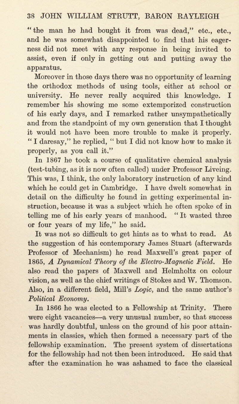 “ the man he had bought it from was dead,” etc., etc., and he was somewhat disappointed to find that his eager¬ ness did not meet with any response in being invited to assist, even if only in getting out and putting away the apparatus. Moreover in those days there was no opportunity of learning the orthodox methods of using tools, either at school or university. He never really acquired this knowledge. I remember his showing me some extemporized construction of his early days, and I remarked rather unsympathetically and from the standpoint of my own generation that I thought it would not have been more trouble to make it properly. “ I daresay,” he replied, “ but I did not know how to make it properly, as you call it.” In 1867 he took a course of qualitative chemical analysis (test-tubing, as it is now often called) under Professor Liveing. This was, I think, the only laboratory instruction of any kind which he could get in Cambridge. I have dwelt somewhat in detail on the difficulty he found in getting experimental in¬ struction, because it was a subject which he often spoke of in telling me of his early years of manhood. “ It wasted three or four years of my life,” he said. It was not so difficult to get hints as to what to read. At the suggestion of his contemporary James Stuart (afterwards Professor of Mechanism) he read Maxwell’s great paper of 1865, A Dynamical Theory of the Electro-Magnetic Field. He also read the papers of Maxwell and Helmholtz on colour vision, as well as the chief writings of Stokes and W. Thomson. Also, in a different field, Mill’s Logic, and the same author’s Political Economy. In 1866 he was elected to a Fellowship at Trinity. There were eight vacancies—a very unusual number, so that success was hardly doubtful, unless on the ground of his poor attain¬ ments in classics, which then formed a necessary part of the fellowship examination. The present system of dissertations for the fellowship had not then been introduced. He said that after the examination he was ashamed to face the classical