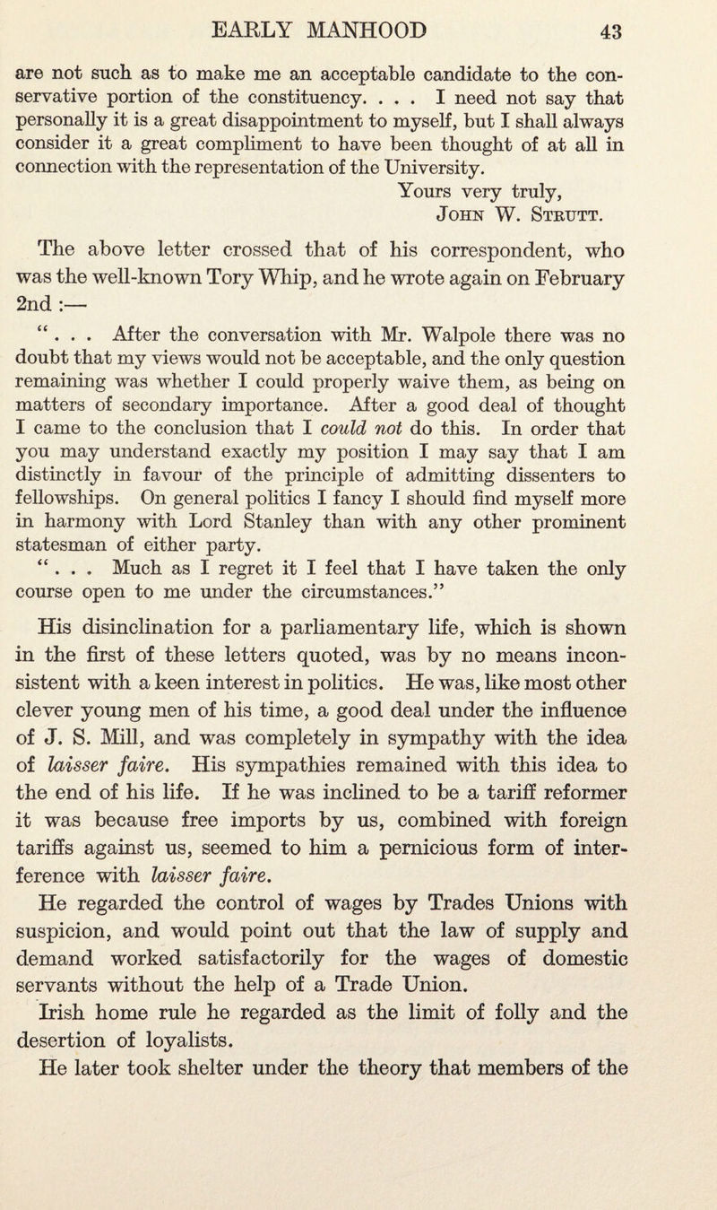 are not such as to make me an acceptable candidate to the con¬ servative portion of the constituency. ... I need not say that personally it is a great disappointment to myself, but I shall always consider it a great compliment to have been thought of at all in connection with the representation of the University. Yours very truly, John W. Strutt. The above letter crossed that of his correspondent, who was the well-known Tory Whip, and he wrote again on February 2nd “ . . . After the conversation with Mr. Walpole there was no doubt that my views would not be acceptable, and the only question remaining was whether I could properly waive them, as being on matters of secondary importance. After a good deal of thought I came to the conclusion that I could not do this. In order that you may understand exactly my position I may say that I am distinctly in favour of the principle of admitting dissenters to fellowships. On general politics I fancy I should find myself more in harmony with Lord Stanley than with any other prominent statesman of either party. “ . . . Much as I regret it I feel that I have taken the only course open to me under the circumstances.” His disinclination for a parliamentary life, which is shown in the first of these letters quoted, was by no means incon¬ sistent with a keen interest in politics. He was, like most other clever young men of his time, a good deal under the influence of J. S. Mill, and was completely in sympathy with the idea of laisser faire. His sympathies remained with this idea to the end of his life. If he was inclined to be a tariff reformer it was because free imports by us, combined with foreign tariffs against us, seemed to him a pernicious form of inter¬ ference with laisser faire. He regarded the control of wages by Trades Unions with suspicion, and would point out that the law of supply and demand worked satisfactorily for the wages of domestic servants without the help of a Trade Union. Irish home rule he regarded as the limit of folly and the desertion of loyalists. He later took shelter under the theory that members of the