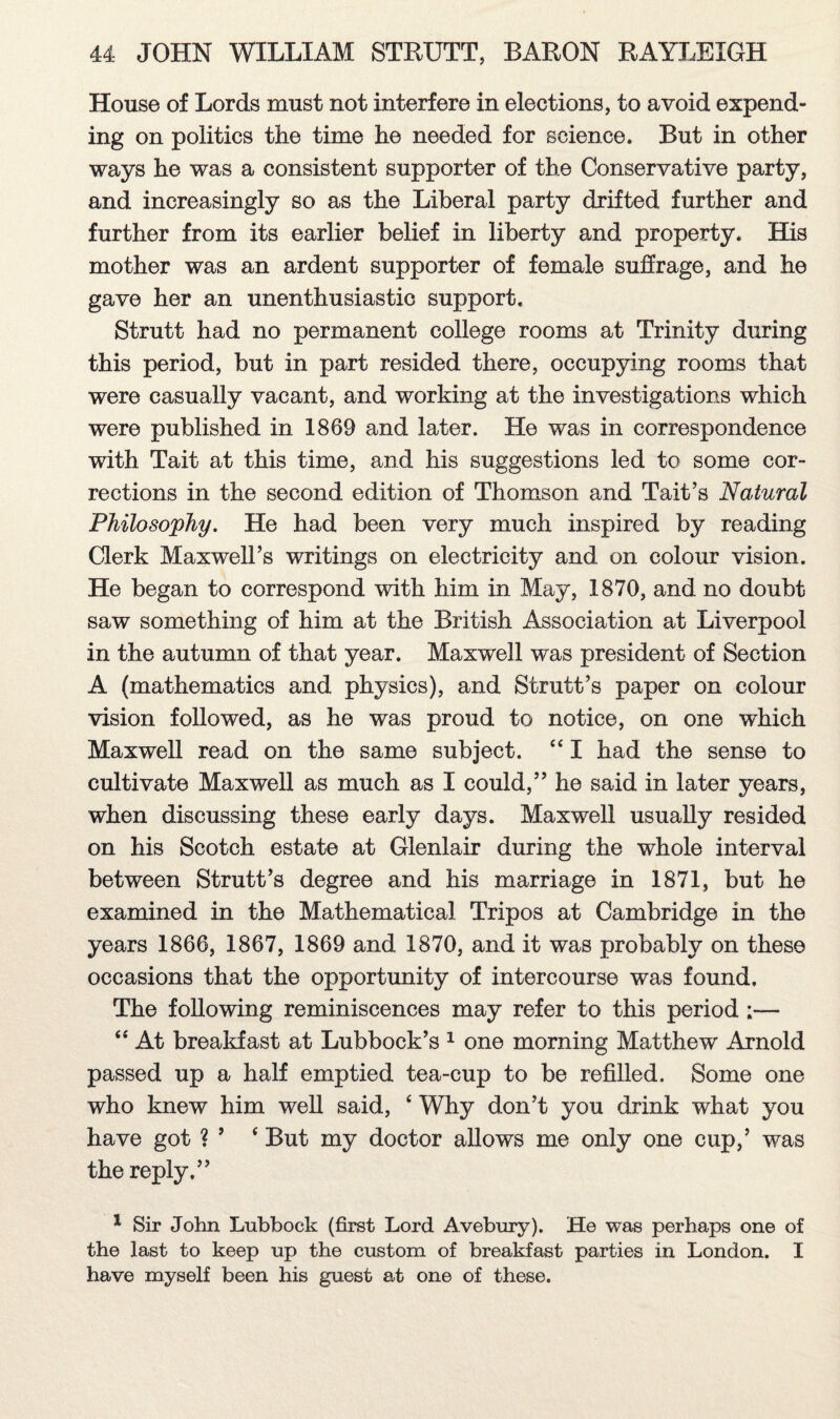 House of Lords must not interfere in elections, to avoid expend¬ ing on politics the time he needed for science. But in other ways he was a consistent supporter of the Conservative party, and increasingly so as the Liberal party drifted further and further from its earlier belief in liberty and property. His mother was an ardent supporter of female suffrage, and he gave her an unenthusiastic support. Strutt had no permanent college rooms at Trinity during this period, but in part resided there, occupying rooms that were casually vacant, and working at the investigations which were published in 1869 and later. He was in correspondence with Tait at this time, and his suggestions led to some cor¬ rections in the second edition of Thomson and Tait’s Natural Philosophy. He had been very much inspired by reading Clerk Maxwell’s writings on electricity and on colour vision. He began to correspond with him in May, 1870, and no doubt saw something of him at the British Association at Liverpool in the autumn of that year. Maxwell was president of Section A (mathematics and physics), and Strutt’s paper on colour vision followed, as he was proud to notice, on one which Maxwell read on the same subject. 44 I had the sense to cultivate Maxwell as much as I could,” he said in later years, when discussing these early days. Maxwell usually resided on his Scotch estate at Glenlair during the whole interval between Strutt’s degree and his marriage in 1871, but he examined in the Mathematical Tripos at Cambridge in the years 1866, 1867, 1869 and 1870, and it was probably on these occasions that the opportunity of intercourse was found. The following reminiscences may refer to this period 44 At breakfast at Lubbock’s 1 one morning Matthew Arnold passed up a half emptied tea-cup to be refilled. Some one who knew him well said, 4 Why don’t you drink what you have got ? ’ 4 But my doctor allows me only one cup,’ was the reply.” 1 Sir John Lubbock (first Lord Avebury). He was perhaps one of the last to keep up the custom of breakfast parties in London. I have myself been his guest at one of these.