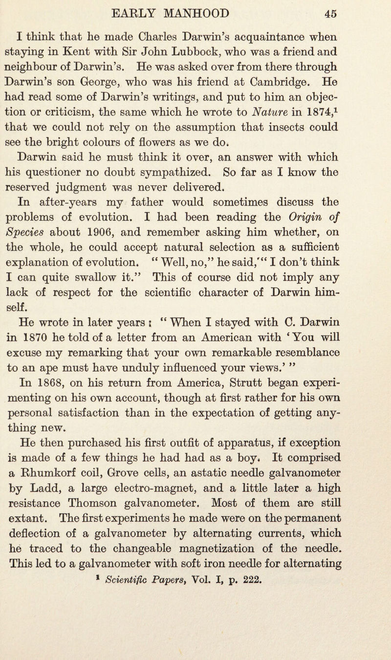 I think that he made Charles Darwin’s acquaintance when staying in Kent with Sir John Lubbock, who was a friend and neighbour of Darwin’s. He was asked over from there through Darwin’s son George, who was his friend at Cambridge. He had read some of Darwin’s writings, and put to him an objec¬ tion or criticism, the same which he wrote to Nature in 1874,1 that we could not rely on the assumption that insects could see the bright colours of flowers as we do, Darwin said he must think it over, an answer with which his questioner no doubt sympathized. So far as I know the reserved judgment was never delivered. In after-years my father would sometimes discuss the problems of evolution. I had been reading the Origin of Species about 1906, and remember asking him whether, on the whole, he could accept natural selection as a sufficient explanation of evolution. “ Well, no,” he said,'“ I don’t think I can quite swallow it.” This of course did not imply any lack of respect for the scientific character of Darwin him¬ self. He wrote in later years i “ When I stayed with C. Darwin in 1870 he told of a letter from an American with ‘You will excuse my remarking that your own remarkable resemblance to an ape must have unduly influenced your views.’ ” In 1868, on his return from America, Strutt began experi¬ menting on his own account, though at first rather for his own personal satisfaction than in the expectation of getting any¬ thing new. He then purchased his first outfit of apparatus, if exception is made of a few things he had had as a boy. It comprised a Rhumkorf coil, Grove cells, an astatic needle galvanometer by Ladd, a large electro-magnet, and a little later a high resistance Thomson galvanometer. Most of them are still extant. The first experiments he made were on the permanent deflection of a galvanometer by alternating currents, which he traced to the changeable magnetization of the needle. This led to a galvanometer with soft iron needle for alternating 1 Scientific Papers, Vol. I, p. 222.