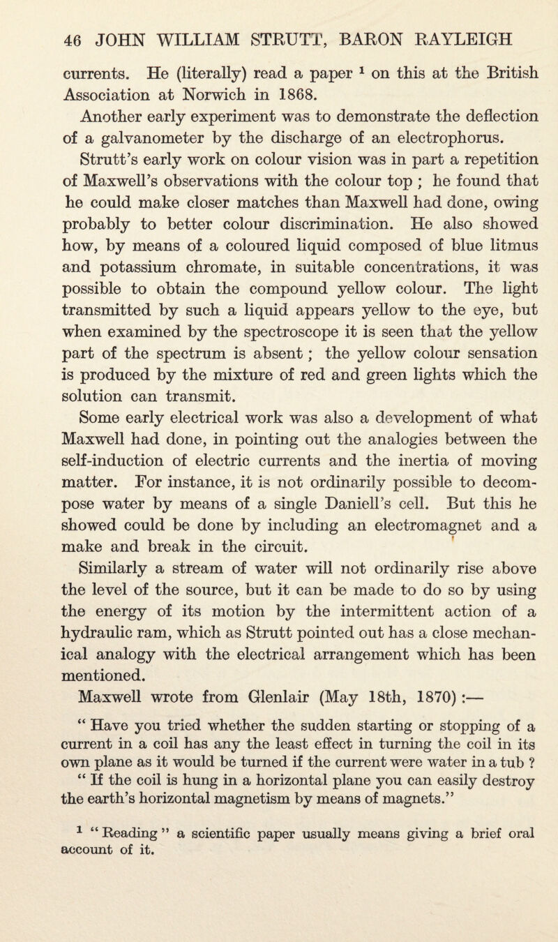 currents. He (literally) read a paper 1 on this at the British Association at Norwich in 1868. Another early experiment was to demonstrate the deflection of a galvanometer by the discharge of an electrophorus. Strutt’s early work on colour vision was in part a repetition of Maxwell’s observations with the colour top ; he found that he could make closer matches than Maxwell had done, owing probably to better colour discrimination. He also showed how, by means of a coloured liquid composed of blue litmus and potassium chromate, in suitable concentrations, it was possible to obtain the compound yellow colour. The light transmitted by such a liquid appears yellow to the eye, but when examined by the spectroscope it is seen that the yellow part of the spectrum is absent; the yellow colour sensation is produced by the mixture of red and green lights which the solution can transmit. Some early electrical work was also a development of what Maxwell had done, in pointing out the analogies between the self-induction of electric currents and the inertia of moving matter. For instance, it is not ordinarily possible to decom¬ pose water by means of a single Daniell’s cell. But this he showed could be done by including an electromagnet and a make and break in the circuit. Similarly a stream of water will not ordinarily rise above the level of the source, but it can be made to do so by using the energy of its motion by the intermittent action of a hydraulic ram, which as Strutt pointed out has a close mechan¬ ical analogy with the electrical arrangement which has been mentioned. Maxwell wrote from Glenlair (May 18th, 1870) :— “ Have you tried whether the sudden starting or stopping of a current in a coil has any the least effect in turning the coil in its own plane as it would be turned if the current were water in a tub ? “ If the coil is hung in a horizontal plane you can easily destroy the earth’s horizontal magnetism by means of magnets.” 1 “ Reading ” a scientific paper usually means giving a brief oral account of it.