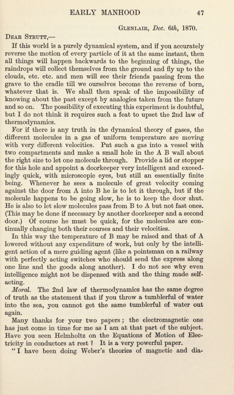 Glenlair, Dec. 6th} 1870. Dear Strutt,— If this world is a purely dynamical system, and if you accurately reverse the motion of every particle of it at the same instant, then all things will happen backwards to the beginning of things, the raindrops will collect themselves from the ground and fly up to the clouds, etc. etc. and men will see their friends passing from the grave to the cradle till we ourselves become the reverse of born, whatever that is. We shall then speak of the impossibility of knowing about the past except by analogies taken from the future and so on. The possibility of executing this experiment is doubtful, but I do not think it requires such a feat to upset the 2nd law of thermodynamics. For if there is any truth in the dynamical theory of gases, the different molecules in a gas of uniform temperature are moving with very different velocities. Put such a gas into a vessel with two compartments and make a small hole in the A B wall about the right size to let one molecule through. Provide a lid or stopper for this hole and appoint a doorkeeper very intelligent and exceed¬ ingly quick, with microscopic eyes, but still an essentially finite being. Whenever he sees a molecule of great velocity coming against the door from A into B he is to let it through, but if the molecule happens to be going slow, he is to keep the door shut. He is also to let slow molecules pass from B to A but not fast ones. (This may be done if necessary by another doorkeeper and a second door.) Of course he must be quick, for the molecules are con¬ tinually changing both their courses and their velocities. In this way the temperature of B may be raised and that of A lowered without any expenditure of work, but only by the intelli¬ gent action of a mere guiding agent (like a pointsman on a railway with perfectly acting switches who should send the express along one line and the goods along another). I do not see why even intelligence might not be dispensed with and the thing made self¬ acting. Moral. The 2nd law of thermodynamics has the same degree of truth as the statement that if you throw a tumblerful of water into the sea, you cannot get the same tumblerful of water out again. Many thanks for your two papers ; the electromagnetic one has just come in time for me as I am at that part of the subject. Have you seen Helmholtz on the Equations of Motion of Elec¬ tricity in conductors at rest ? It is a very powerful paper. “ I have been doing Weber’s theories of magnetic and dia*