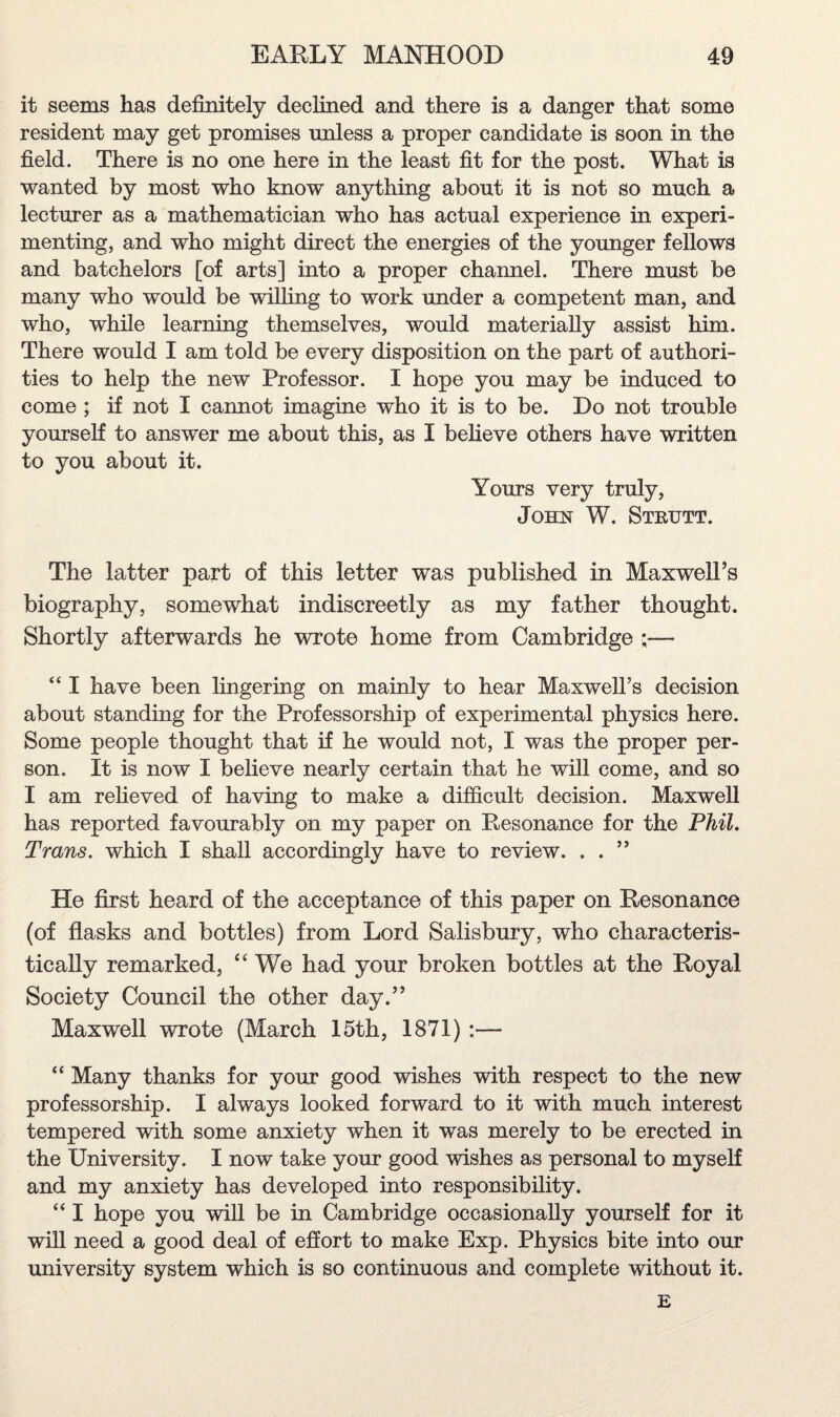 it seems has definitely declined and there is a danger that some resident may get promises unless a proper candidate is soon in the field. There is no one here in the least fit for the post. What is wanted by most who know anything about it is not so much a lecturer as a mathematician who has actual experience in experi¬ menting, and who might direct the energies of the younger fellows and batchelors [of arts] into a proper channel. There must be many who would be willing to work under a competent man, and who, while learning themselves, would materially assist him. There would I am told be every disposition on the part of authori¬ ties to help the new Professor. I hope you may be induced to come ; if not I cannot imagine who it is to be. Do not trouble yourself to answer me about this, as I believe others have written to you about it. Yours very truly, John W. Strutt. The latter part of this letter was published in Maxwell’s biography, somewhat indiscreetly as my father thought. Shortly afterwards he wrote home from Cambridge :— “ I have been lingering on mainly to hear Maxwell’s decision about standing for the Professorship of experimental physics here. Some people thought that if he would not, I was the proper per¬ son. It is now I believe nearly certain that he will come, and so I am relieved of having to make a difficult decision. Maxwell has reported favourably on my paper on Resonance for the Phil. Trans, which I shall accordingly have to review. . . ” He first heard of the acceptance of this paper on Resonance (of flasks and bottles) from Lord Salisbury, who characteris¬ tically remarked, “ We had your broken bottles at the Royal Society Council the other day.” Maxwell wrote (March 15th, 1871) :— “ Many thanks for your good wishes with respect to the new professorship. I always looked forward to it with much interest tempered with some anxiety when it was merely to be erected in the University. I now take your good wishes as personal to myself and my anxiety has developed into responsibility. “ I hope you will be in Cambridge occasionally yourself for it will need a good deal of effort to make Exp. Physics bite into our university system which is so continuous and complete without it. E