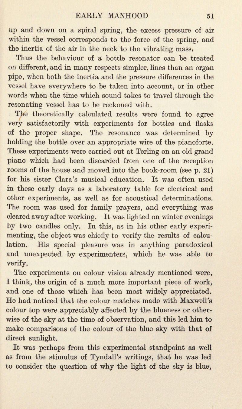 up and down on a spiral spring, the excess pressure of air within the vessel corresponds to the force of the spring, and the inertia of the air in the neck to the vibrating mass. Thus the behaviour of a bottle resonator can be treated on different, and in many respects simpler, lines than an organ pipe, when both the inertia and the pressure differences in the vessel have everywhere to be taken into account, or in other words when the time which sound takes to travel through the resonating vessel has to be reckoned with. The theoretically calculated results were found to agree very satisfactorily with experiments for bottles and flasks of the proper shape. The resonance was determined by holding the bottle over an appropriate wire of the pianoforte. These experiments were carried out at Terling on an old grand piano which had been discarded from one of the reception rooms of the house and moved into the book-room (see p. 21) for his sister Clara’s musical education. It was often used in these early days as a laboratory table for electrical and other experiments, as well as for acoustical determinations. The room was used for family prayers, and everything was cleared away after working. It was lighted on winter evenings by two candles only. In this, as in his other early experi¬ menting, the object was chiefly to verify the results of calcu¬ lation. His special pleasure was in anything paradoxical and unexpected by experimenters, which he was able to verify. The experiments on colour vision already mentioned were, I think, the origin of a much more important piece of work, and one of those which has been most widely appreciated. He had noticed that the colour matches made with Maxwell’s colour top were appreciably affected by the blueness or other¬ wise of the sky at the time of observation, and this led him to make comparisons of the colour of the blue sky with that of direct sunlight. It was perhaps from this experimental standpoint as well as from the stimulus of Tyndall’s writings, that he was led to consider the question of why the light of the sky is blue,