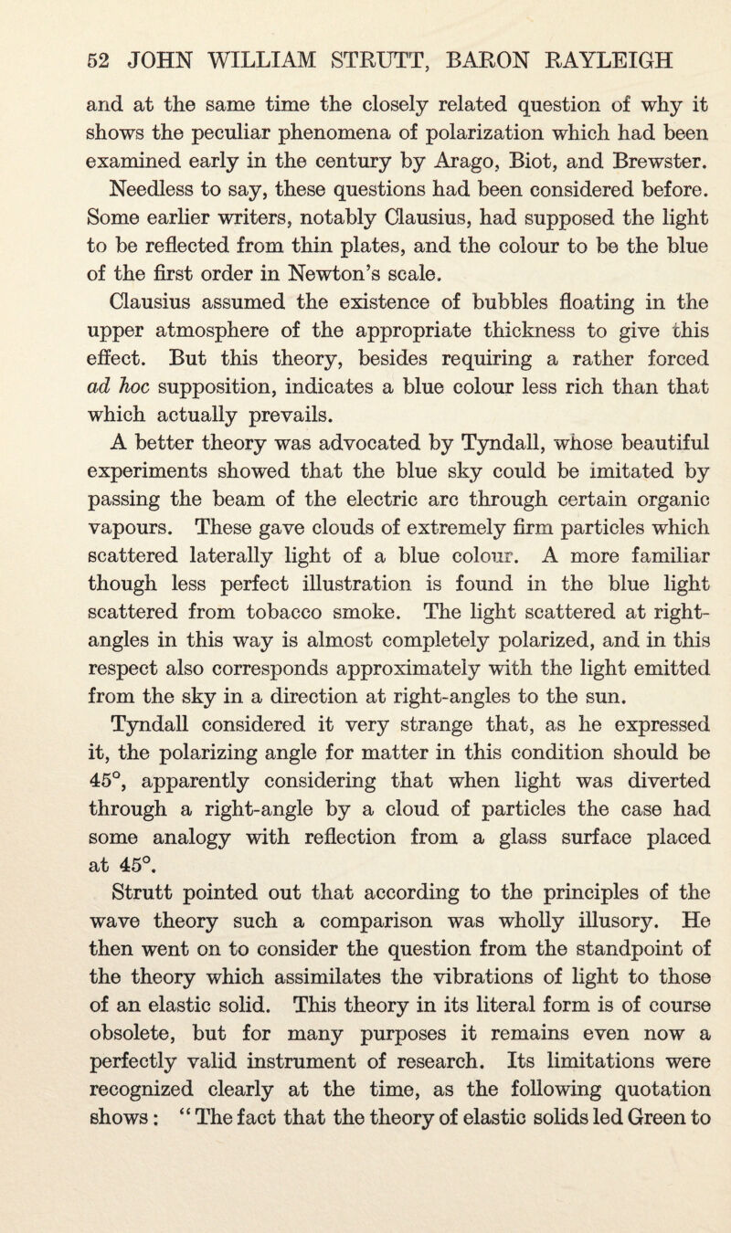 and at the same time the closely related question of why it shows the peculiar phenomena of polarization which had been examined early in the century by Arago, Biot, and Brewster. Needless to say, these questions had been considered before. Some earlier writers, notably Clausius, had supposed the light to be reflected from thin plates, and the colour to be the blue of the first order in Newton’s scale. Clausius assumed the existence of bubbles floating in the upper atmosphere of the appropriate thickness to give this effect. But this theory, besides requiring a rather forced ad hoc supposition, indicates a blue colour less rich than that which actually prevails. A better theory was advocated by Tyndall, whose beautiful experiments showed that the blue sky could be imitated by passing the beam of the electric arc through certain organic vapours. These gave clouds of extremely firm particles which scattered laterally light of a blue colour. A more familiar though less perfect illustration is found in the blue light scattered from tobacco smoke. The light scattered at right- angles in this way is almost completely polarized, and in this respect also corresponds approximately with the light emitted from the sky in a direction at right-angles to the sun. Tyndall considered it very strange that, as he expressed it, the polarizing angle for matter in this condition should be 45°, apparently considering that when light was diverted through a right-angle by a cloud of particles the case had some analogy with reflection from a glass surface placed at 45°. Strutt pointed out that according to the principles of the wave theory such a comparison was wholly illusory. He then went on to consider the question from the standpoint of the theory which assimilates the vibrations of light to those of an elastic solid. This theory in its literal form is of course obsolete, but for many purposes it remains even now a perfectly valid instrument of research. Its limitations were recognized clearly at the time, as the following quotation shows; “ The fact that the theory of elastic solids led Green to