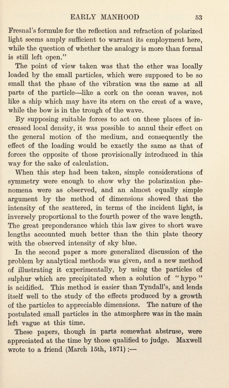 Fresnal’s formulae for the reflection and refraction of polarized light seems amply sufficient to warrant its employment here, while the question of whether the analogy is more than formal is still left open.” The point of view taken was that the ether was locally loaded by the small particles, which were supposed to be so small that the phase of the vibration was the same at all parts of the particle—like a cork on the ocean waves, not like a ship which may have its stern on the crest of a wave, while the bow is in the trough of the wave. By supposing suitable forces to act on these places of in¬ creased local density, it was possible to annul their effect on the general motion of the medium, and consequently the effect of the loading would be exactly the same as that of forces the opposite of those provisionally introduced in this way for the sake of calculation. When this step had been taken, simple considerations of symmetry were enough to show why the polarization phe¬ nomena were as observed, and an almost equally simple argument by the method of dimensions showed that the intensity of the scattered, in terms of the incident light, is inversely proportional to the fourth power of the wave length. The great preponderance which this law gives to short wave lengths accounted much better than the thin plate theory with the observed intensity of sky blue. In the second paper a more generalized discussion of the problem by analytical methods was given, and a new method of illustrating it experimentally, by using the particles of sulphur which are precipitated when a solution of “ hypo ” is acidified. This method is easier than Tyndall's, and lends itself well to the study of the effects produced by a growth of the particles to appreciable dimensions. The nature of the postulated small particles in the atmosphere was in the main left vague at this time. These papers, though in parts somewhat abstruse, were appreciated at the time by those qualified to judge. Maxwell wrote to a friend (March 15th, 1871)