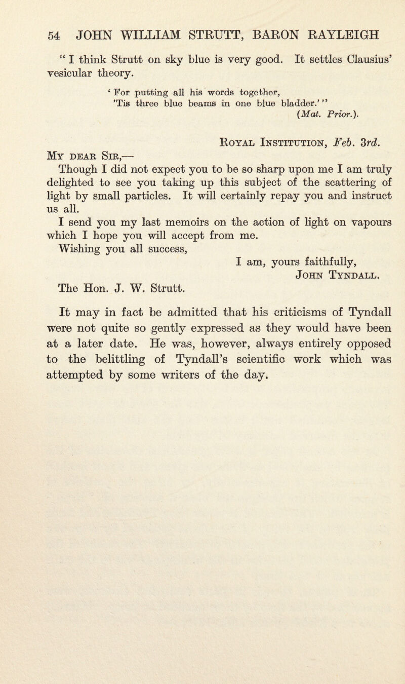 s‘ I think Strutt on sky blue is very good. It settles Clausius’ vesicular theory. 4 For putting all his words together, ’Tis three blue beams in one blue bladder.’ ” (Mat. Prior.). Royal Institution, Feb. 3rd. My dear Sir,— Though I did not expect you to be so sharp upon me I am truly delighted to see you taking up this subject of the scattering of light by small particles. It will certainly repay you and instruct us all. I send you my last memoirs on the action of light on vapours which I hope you will accept from me. Wishing you all success, I am, yours faithfully, John Tyndall. The Hon. J. W. Strutt. It may in fact be admitted that his criticisms of Tyndall were not quite so gently expressed as they would have been at a later date. He was, howrever, always entirely opposed to the belittling of Tyndall’s scientific work which was attempted by some writers of the day,