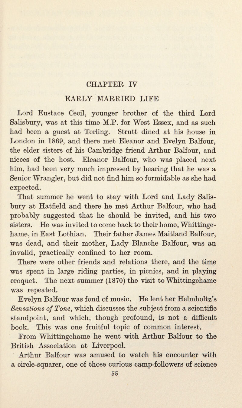 CHAPTER IV EARLY MARRIED LIFE Lord Eustace Cecil, younger brother of the third Lord Salisbury, was at this time M.P. for West Essex, and as such had been a guest at Terling. Strutt dined at his house in London in 1869, and there met Eleanor and Evelyn Balfour, the elder sisters of his Cambridge friend Arthur Balfour, and nieces of the host. Eleanor Balfour, who was placed next him, had been very much impressed by hearing that he was a Senior Wrangler, but did not find him so formidable as she had expected. That summer he went to stay with Lord and Lady Salis¬ bury at Hatfield and there he met Arthur Balfour, who had probably suggested that he should be invited, and his two sisters. He was invited to come back to their home, Whittinge- hame, in East Lothian. Their father James Maitland Balfour, was dead, and their mother, Lady Blanche Balfour, was an invalid, practically confined to her room. There were other friends and relations there, and the time was spent in large riding parties, in picnics, and in playing croquet. The next summer (1870) the visit to Whittingehame was repeated. Evelyn Balfour was fond of music. He lent her Helmholtz’s Sensations of Tone, which discusses the subject from a scientific standpoint, and which, though profound, is not a difficult book. This was one fruitful topic of common interest. From Whittingehame he went with Arthur Balfour to the British Association at Liverpool. Arthur Balfour was amused to watch his encounter with a circle-squarer, one of those curious camp-followers of science