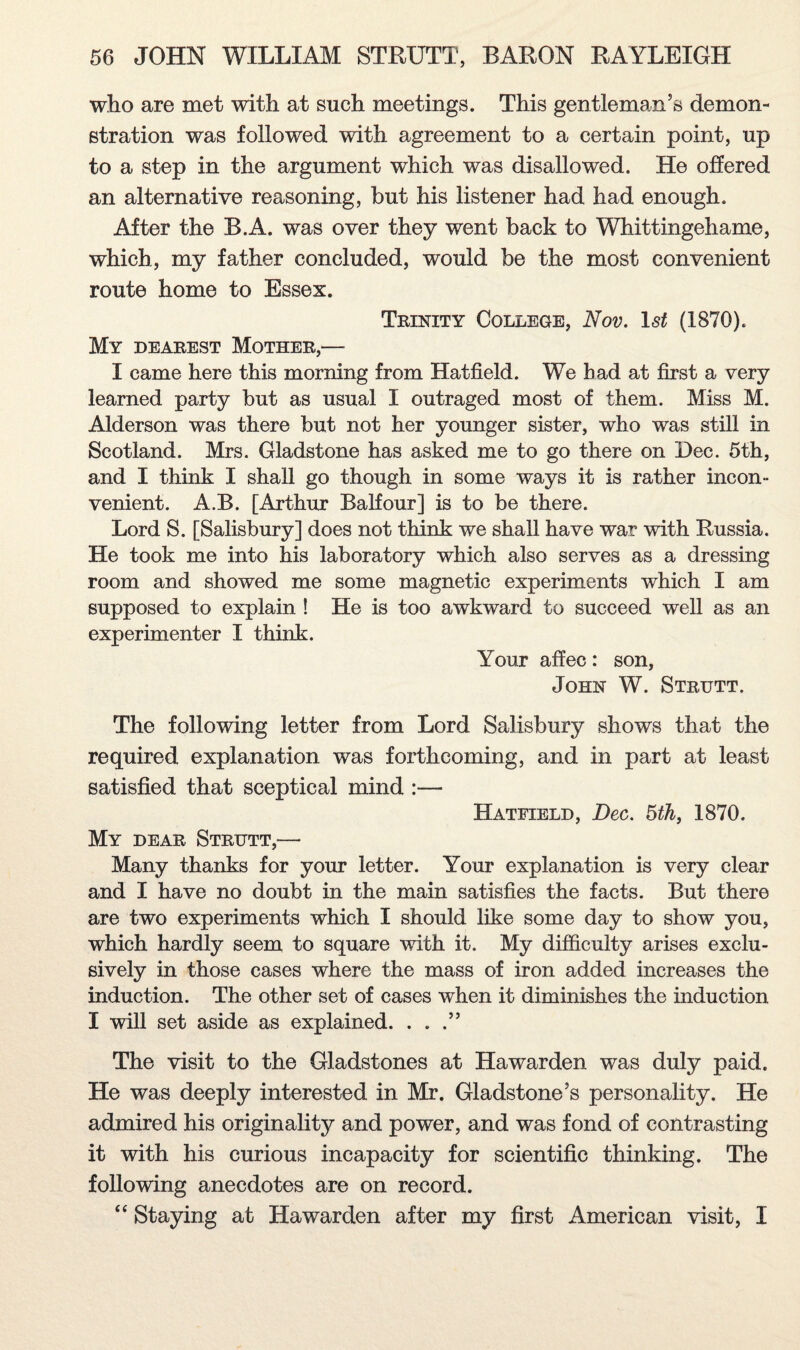 who are met with at such meetings. This gentleman’s demon¬ stration was followed with agreement to a certain point, up to a step in the argument which was disallowed. He offered an alternative reasoning, but his listener had had enough. After the B.A. was over they went back to Whittingehame, which, my father concluded, would be the most convenient route home to Essex. Trinity College, Nov. 1st (1870). My dearest Mother,— I came here this morning from Hatfield. We bad at first a very learned party but as usual I outraged most of them. Miss M. Alderson was there but not her younger sister, who was still in Scotland. Mrs. Gladstone has asked me to go there on Dec. 5th, and I think I shall go though in some ways it is rather incon¬ venient. A.B. [Arthur Balfour] is to be there. Lord S. [Salisbury] does not think we shall have war with Russia. He took me into his laboratory which also serves as a dressing room and showed me some magnetic experiments which I am supposed to explain ! He is too awkward to succeed well as an experimenter I think. Your affec: son, John W. Strutt. The following letter from Lord Salisbury shows that the required explanation was forthcoming, and in part at least satisfied that sceptical mind :— Hatfield, Dec. 5th, 1870. My dear Strutt,—• Many thanks for your letter. Your explanation is very clear and I have no doubt in the main satisfies the facts. But there are two experiments which I should like some day to show you, which hardly seem to square with it. My difficulty arises exclu¬ sively in those cases where the mass of iron added increases the induction. The other set of cases when it diminishes the induction I will set aside as explained. . . The visit to the Gladstones at Hawarden was duly paid. He was deeply interested in Mr. Gladstone’s personality. He admired his originality and power, and was fond of contrasting it with his curious incapacity for scientific thinking. The following anecdotes are on record. “ Staying at Hawarden after my first American visit, I