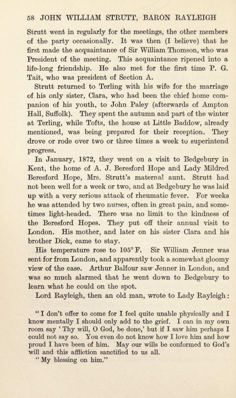 Strutt went in regularly for the meetings, the other members of the party occasionally. It was then (I believe) that he first made the acquaintance of Sir William Thomson, who was President of the meeting. This acquaintance ripened into a life-long friendship. He also met for the first time P. G. Tait, who was president of Section A. Strutt returned to Terling with his wife for the marriage of his only sister, Clara, who had been the chief home com¬ panion of his youth, to John Paley (afterwards of Ampton Hall, Suffolk). They spent the autumn and part of the winter at Terling, while Tofts, the house at Little Baddow, already mentioned, was being prepared for their reception. They drove or rode over two or three times a week to superintend progress. In January, 1872, they went on a visit to Bedgebury in Kent, the home of A. J. Beresford Hope and Lady Mildred Beresford Hope, Mrs. Strutt’s maternal aunt. Strutt had not been well for a week or two, and at Bedgebury he was laid up with a very serious attack of rheumatic fever. For weeks he was attended by two nurses, often in great pain, and some¬ times light-headed. There was no limit to the kindness of the Beresford Hopes. They put off their annual visit to London. His mother, and later on his sister Clara and his brother Hick, came to stay. His temperature rose to 105° F. Sir William Jenner was sent for from London, and apparently took a somewhat gloomy view of the case. Arthur Balfour saw Jenner in London, and was so much alarmed that he went down to Bedgebury to learn what he could on the spot. Lord Rayleigh, then an old man, wrote to Lady Rayleigh: “ I don’t offer to come for I feel quite unable physically and I know mentally I should only add to the grief. I can in my own room say ‘ Thy will, 0 God, be done,’ but if I saw him perhaps I could not say so. You even do not know how I love him and how proud I have been of him. May our wills be conformed to God’s will and this affliction sanctified to us all. “ My blessing on him.”