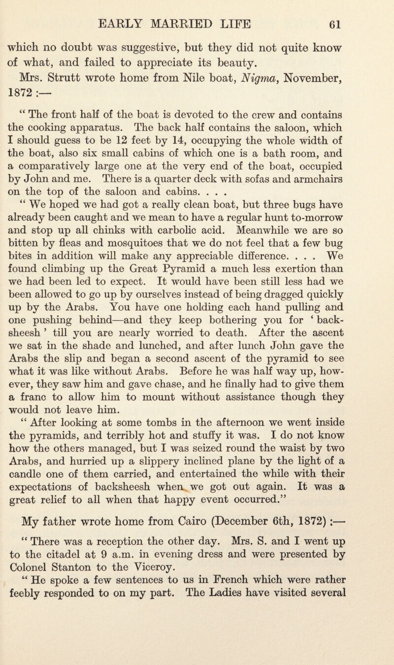 which no doubt was suggestive, but they did not quite know of what, and failed to appreciate its beauty. Mrs. Strutt wrote home from Nile boat, Nigma, November, 1872 “ The front half of the boat is devoted to the crew and contains the cooking apparatus. The back half contains the saloon, which I should guess to be 12 feet by 14, occupying the whole width of the boat, also six small cabins of which one is a bath room, and a comparatively large one at the very end of the boat, occupied by John and me. There is a quarter deck with sofas and armchairs on the top of the saloon and cabins. . . . “We hoped we had got a really clean boat, but three bugs have already been caught and we mean to have a regular hunt to-morrow and stop up all chinks with carbolic acid. Meanwhile we are so bitten by fleas and mosquitoes that we do not feel that a few bug bites in addition will make any appreciable difference. ... We found climbing up the Great Pyramid a much less exertion than we had been led to expect. It would have been still less had we been allowed to go up by ourselves instead of being dragged quickly up by the Arabs. You have one holding each hand pulling and one pushing behind—and they keep bothering you for ‘ back¬ sheesh ’ till you are nearly worried to death. After the ascent we sat in the shade and lunched, and after lunch John gave the Arabs the slip and began a second ascent of the pyramid to see what it was like without Arabs. Before he was hah way up, how¬ ever, they saw him and gave chase, and he finally had to give them a franc to allow him to mount without assistance though they would not leave him. “ After looking at some tombs in the afternoon we went inside the pyramids, and terribly hot and stuffy it was. I do not know how the others managed, but I was seized round the waist by two Arabs, and hurried up a slippery inclined plane by the light of a candle one of them carried, and entertained the while with their expectations of backsheesh when we got out again. It was a great relief to all when that happy event occurred.” My father wrote home from Cairo (December 6th, 1872) ;— “ There was a reception the other day. Mrs. S. and I went up to the citadel at 9 a.m. in evening dress and were presented by Colonel Stanton to the Viceroy. “ He spoke a few sentences to us in French which were rather feebly responded to on my part. The Ladies have visited several