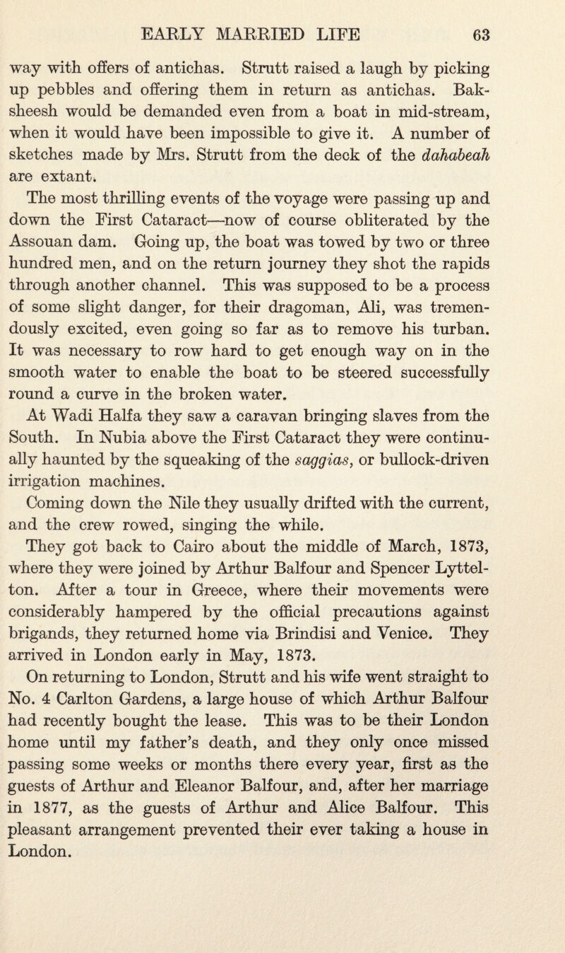 way with offers of antichas. Strutt raised a laugh by picking up pebbles and offering them in return as antichas. Bak¬ sheesh would be demanded even from a boat in mid-stream, when it would have been impossible to give it. A number of sketches made by Mrs. Strutt from the deck of the dahabeali are extant* The most thrilling events of the voyage were passing up and down the First Cataract—now of course obliterated by the Assouan dam. Going up, the boat was towed by two or three hundred men, and on the return journey they shot the rapids through another channel. This was supposed to be a process of some slight danger, for their dragoman, Ali, was tremen¬ dously excited, even going so far as to remove his turban. It was necessary to row hard to get enough way on in the smooth water to enable the boat to be steered successfully round a curve in the broken water. At Wadi Haifa they saw a caravan bringing slaves from the South. In Nubia above the First Cataract they were continu¬ ally haunted by the squeaking of the saggias, or bullock-driven irrigation machines. Coming down the Nile they usually drifted with the current, and the crew rowed, singing the while. They got back to Cairo about the middle of March, 1873, where they were joined by Arthur Balfour and Spencer Lyttel¬ ton. After a tour in Greece, where their movements were considerably hampered by the official precautions against brigands, they returned home via Brindisi and Venice. They arrived in London early in May, 1873. On returning to London, Strutt and his wife went straight to No. 4 Carlton Gardens, a large house of which Arthur Balfour had recently bought the lease. This was to be their London home until my father’s death, and they only once missed passing some weeks or months there every year, first as the guests of Arthur and Eleanor Balfour, and, after her marriage in 1877, as the guests of Arthur and Alice Balfour. This pleasant arrangement prevented their ever taking a house in London.