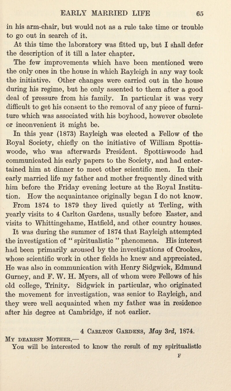 in his arm-chair, but would not as a rule take time or trouble to go out in search of it. At this time the laboratory was fitted up, but I shall defer the description of it till a later chapter. The few improvements which have been mentioned were the only ones in the house in which Rayleigh in any way took the initiative. Other changes were carried out in the house during his regime, but he only assented to them after a good deal of pressure from his family. In particular it was very difficult to get his consent to the removal of any piece of furni¬ ture which was associated with his boyhood, however obsolete or inconvenient it might be. In this year (1873) Rayleigh was elected a Fellow of the Royal Society, chiefly on the initiative of William Spottis- woode, who was afterwards President. Spottiswoode had communicated his early papers to the Society, and had enter¬ tained him at dinner to meet other scientific men. In their early married life my father and mother frequently dined with him before the Friday evening lecture at the Royal Institu¬ tion. How the acquaintance originally began I do not know. From 1874 to 1879 they lived quietly at Terling, with yearly visits to 4 Carlton Gardens, usually before Easter, and visits to Whittingehame, Hatfield, and other country houses. It was during the summer of 1874 that Rayleigh attempted the investigation of “ spiritualistic ” phenomena. His interest had been primarily aroused by the investigations of Crookes, whose scientific work in other fields he knew and appreciated. He was also in communication with Henry Sidgwiek, Edmund Gurney, and F. W. H. Myers, all of whom were Fellows of his old college, Trinity. Sidgwiek in particular, who originated the movement for investigation, was senior to Rayleigh, and they were well acquainted when my father was in residence after his degree at Cambridge, if not earlier. 4 Carlton Gardens, May 3rd, 1874. My dearest Mother,— You will be interested to know the result of my spiritualistic F