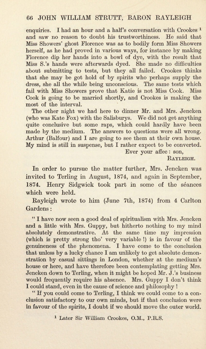 enquiries. I had an hour and a half's conversation with Crookes 1 and saw no reason to doubt his trustworthiness. He said that Miss Showers’ ghost Florence was as to bodily form Miss Showers herself, as he had proved in various ways, for instance by making Florence dip her hands into a bowl of dye, with the result that Miss S.’s hands were afterwards dyed. She made no difficulties about submitting to tests, but they all failed. Crookes thinks that she may be got hold of by spirits who perhaps supply the dress, she all the while being unconscious. The same tests which fail with Miss Showers prove that Katie is not Miss Cook. Miss Cook is going to be married shortly, and Crookes is making the most of the interval. The other night we had here to dinner Mr. and Mrs. Jencken (who was Kate Fox) with the Salisburys. We did not get anything quite conclusive but some raps, which could hardly have been made by the medium. The answers to questions were all wrong. Arthur (Balfour) and I are going to see them at their own house. My mind is still in suspense, but I rather expect to be converted. Ever your affec: son, Rayleigh. In order to pursue the matter further, Mrs. Jencken was invited to Terling in August, 1871, and again in September, 1874. Henry Sidgwick took part in some of the seances which were held. Rayleigh wrote to him (June 7th, 1874) from 4 Carlton Gardens: “ I have now seen a good deal of spiritualism with Mrs. Jencken and a little with Mrs. Guppy, but hitherto nothing to my mind absolutely demonstrative. At the same time my impression (which is pretty strong tho’ very variable !) is in favour of the genuineness of the phenomena. I have come to the conclusion that unless by a lucky chance I am unlikely to get absolute demon¬ stration by casual sittings in London, whether at the medium’s house or here, and have therefore been contemplating getting Mrs. Jencken down to Terling, when it might be hoped Mr. J.’s business would frequently require his absence. Mrs. Guppy I don’t think I could stand, even in the cause of science and philosophy ! “ If you could come to Terling, I think we could come to a con¬ clusion satisfactory to our own minds, but if that conclusion were in favour of the spirits, I doubt if we should move the outer world. 1 Later Sir William Crookes, O.M., P.R.S.