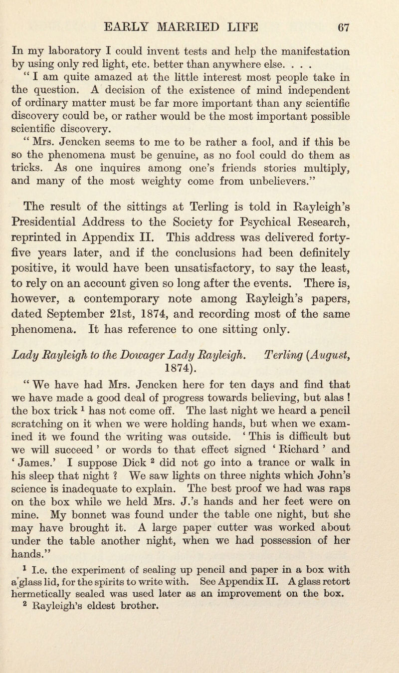 In my laboratory I could invent tests and help the manifestation by using only red light, etc. better than anywhere else. . . . “ I am quite amazed at the little interest most people take in the question. A decision of the existence of mind independent of ordinary matter must be far more important than any scientific discovery could be, or rather would be the most important possible scientific discovery. “ Mrs. Jencken seems to me to be rather a fool, and if this be so the phenomena must be genuine, as no fool could do them as tricks. As one inquires among one’s friends stories multiply, and many of the most weighty come from unbelievers.” The result of the sittings at Terling is told in Rayleigh’s Presidential Address to the Society for Psychical Research, reprinted in Appendix II. This address was delivered forty- five years later, and if the conclusions had been definitely positive, it would have been unsatisfactory, to say the least, to rely on an account given so long after the events. There is, however, a contemporary note among Rayleigh’s papers, dated September 21st, 1874, and recording most of the same phenomena. It has reference to one sitting only. Lady Rayleigh to the Dowager Lady Rayleigh. Terling {August, 1874). “ We have had Mrs. Jencken here for ten days and find that we have made a good deal of progress towards believing, but alas ! the box trick 1 has not come ofi. The last night we heard a pencil scratching on it when we were holding hands, but when we exam¬ ined it we found the writing was outside. ‘ This is difficult but we will succeed ’ or words to that effect signed ‘ Richard ’ and ‘ James.’ I suppose Dick 2 did not go into a trance or walk in his sleep that night ? We saw lights on three nights which John’s science is inadequate to explain. The best proof we had was raps on the box while we held Mrs. J.’s hands and her feet were on mine. My bonnet was found under the table one night, but she may have brought it. A large paper cutter was worked about under the table another night, when we had possession of her hands.” 1 I.e. the experiment of sealing up pencil and paper in a box with a glass lid, for the spirits to write with. See Appendix II. A glass retort hermetically sealed was used later as an improvement on the box. 2 Rayleigh’s eldest brother.