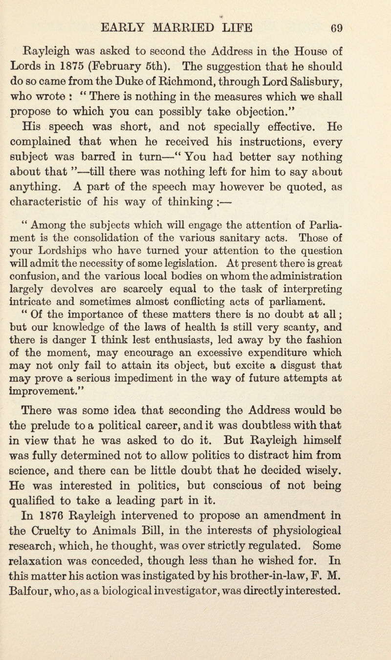 Rayleigh was asked to second the Address in the House of Lords in 1875 (February 5th). The suggestion that he should do so came from the Duke of Richmond, through Lord Salisbury, who wrote : “ There is nothing in the measures which we shall propose to which you can possibly take objection/* His speech was short, and not specially effective. He complained that when he received his instructions, every subject was barred in turn—“ You had better say nothing about that ”—till there was nothing left for him to say about anything. A part of the speech may however be quoted, as characteristic of his way of thinking ;— “ Among the subjects which will engage the attention of Parlia¬ ment is the consolidation of the various sanitary acts. Those of your Lordships who have turned your attention to the question will admit the necessity of some legislation. At present there is great confusion, and the various local bodies on whom the administration largely devolves are scarcely equal to the task of interpreting intricate and sometimes almost conflicting acts of parliament. “ Of the importance of these matters there is no doubt at all; but our knowledge of the laws of health is still very scanty, and there is danger I think lest enthusiasts, led away by the fashion of the moment, may encourage an excessive expenditure which may not only fail to attain its object, but excite a disgust that may prove a serious impediment in the way of future attempts at improvement.” There was some idea that seconding the Address would be the prelude to a political career, and it was doubtless with that in view that he was asked to do it. But Rayleigh himself was fully determined not to allow politics to distract him from science, and there can be little doubt that he decided wisely. He was interested in politics, but conscious of not being qualified to take a leading part in it. In 1876 Rayleigh intervened to propose an amendment in the Cruelty to Animals Bill, in the interests of physiological research, which, he thought, was over strictly regulated. Some relaxation was conceded, though less than he wished for. In this matter his action was instigated by his brother-in-law, F. M. Balfour, who, as a biological investigator, was directly interested.