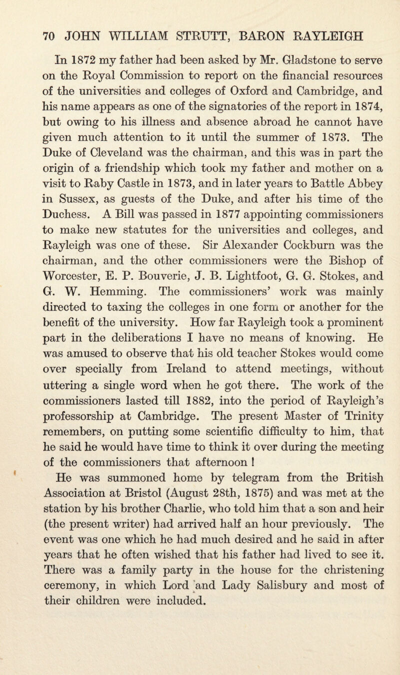 In 1872 my father had been asked by Mr. Gladstone to serve on the Royal Commission to report on the financial resources of the universities and colleges of Oxford and Cambridge, and his name appears as one of the signatories of the report in 1874, but owing to his illness and absence abroad he cannot have given much attention to it until the summer of 1873. The Duke of Cleveland was the chairman, and this was in part the origin of a friendship which took my father and mother on a visit to Raby Castle in 1873, and in later years to Battle Abbey in Sussex, as guests of the Duke, and after his time of the Duchess. A Bill was passed in 1877 appointing commissioners to make new statutes for the universities and colleges, and Rayleigh was one of these. Sir Alexander Cockburn was the chairman, and the other commissioners were the Bishop of Worcester, E. P. Bouverie, J. B. Lightfoot, G. G. Stokes, and G. W. Hemming. The commissioners’ work was mainly directed to taxing the colleges in one form or another for the benefit of the university. How far Rayleigh took a prominent part in the deliberations I have no means of knowing. He was amused to observe that his old teacher Stokes would come over specially from Ireland to attend meetings, without uttering a single word when he got there. The work of the commissioners lasted till 1882, into the period of Rayleigh’s professorship at Cambridge. The present Master of Trinity remembers, on putting some scientific difficulty to him, that he said he would have time to think it over during the meeting of the commissioners that afternoon ! He was summoned home by telegram from the British Association at Bristol (August 28th, 1875) and was met at the station by his brother Charlie, who told him that a son and heir (the present writer) had arrived half an hour previously. The event was one which he had much desired and he said in after years that he often wished that his father had lived to see it. There was a family party in the house for the christening ceremony, in which Lord and Lady Salisbury and most of their children were included.