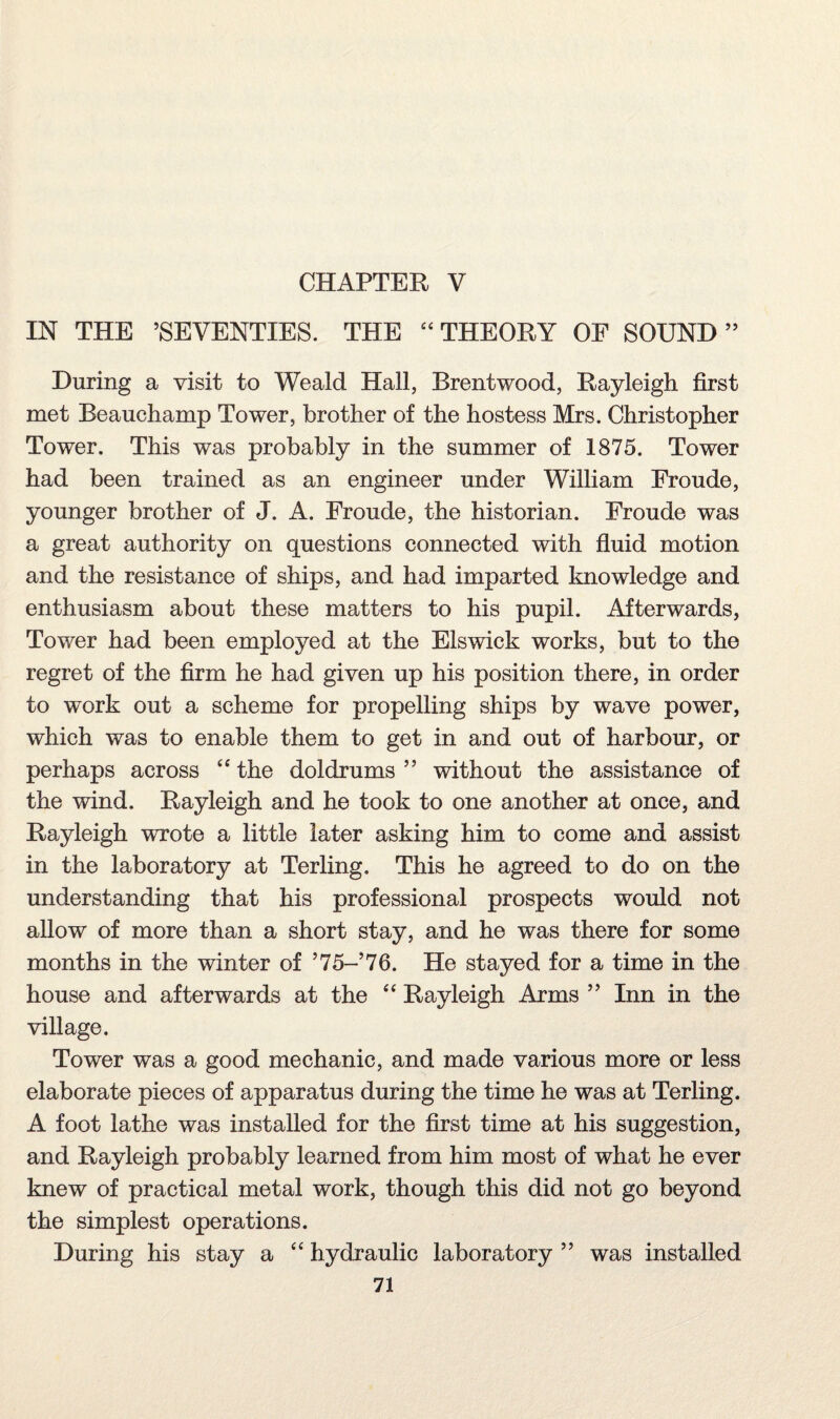 CHAPTER V IN THE ’SEVENTIES. THE 44 THEORY OF SOUND” During a visit to Weald Hall, Brentwood, Rayleigh first met Beauchamp Tower, brother of the hostess Mrs. Christopher Tower. This was probably in the summer of 1875. Tower had been trained as an engineer under William Froude, younger brother of J. A. Froude, the historian. Froude was a great authority on questions connected with fluid motion and the resistance of ships, and had imparted knowledge and enthusiasm about these matters to his pupil. Afterwards, Tower had been employed at the Elswick works, but to the regret of the firm he had given up his position there, in order to work out a scheme for propelling ships by wave power, which was to enable them to get in and out of harbour, or perhaps across “ the doldrums ” without the assistance of the wind. Rayleigh and he took to one another at once, and Rayleigh wrote a little later asking him to come and assist in the laboratory at Terling. This he agreed to do on the understanding that his professional prospects would not allow of more than a short stay, and he was there for some months in the winter of ’75- 76. He stayed for a time in the house and afterwards at the 44 Rayleigh Arms ” Inn in the village. Tower was a good mechanic, and made various more or less elaborate pieces of apparatus during the time he was at Terling. A foot lathe was installed for the first time at his suggestion, and Rayleigh probably learned from him most of what he ever knew of practical metal work, though this did not go beyond the simplest operations. During his stay a 44 hydraulic laboratory ” was installed