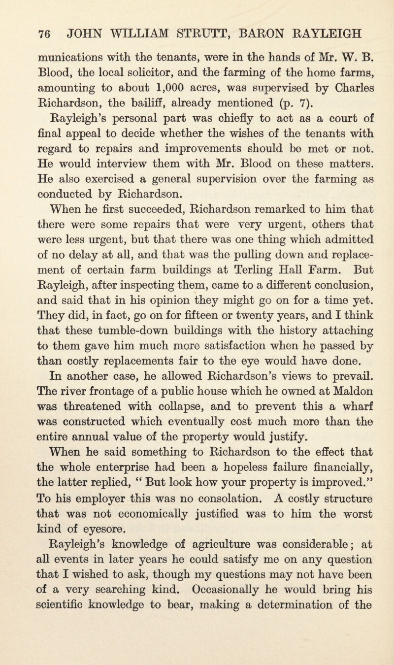 munications with the tenants, were in the hands of Mr. W. B. Blood, the local solicitor, and the farming of the home farms, amounting to about 1,000 acres, was supervised by Charles Richardson, the bailiff, already mentioned (p. 7). Rayleigh’s personal part was chiefly to act as a court of final appeal to decide whether the wishes of the tenants with regard to repairs and improvements should be met or not. He would interview them with Mr. Blood on these matters. He also exercised a general supervision over the farming as conducted by Richardson. When he first succeeded, Richardson remarked to him that there were some repairs that were very urgent, others that were less urgent, but that there was one thing which admitted of no delay at all, and that was the pulling down and replace¬ ment of certain farm buildings at Terling Hall Farm. But Rayleigh, after inspecting them, came to a different conclusion, and said that in his opinion they might go on for a time yet. They did, in fact, go on for fifteen or twenty years, and I think that these tumble-down buildings with the history attaching to them gave him much more satisfaction when he passed by than costly replacements fair to the eye would have done. In another case, he allowed Richardson’s views to prevail. The river frontage of a public house which he owned at Maldon was threatened with collapse, and to prevent this a wharf was constructed which eventually cost much more than the entire annual value of the property would justify. When he said something to Richardson to the effect that the whole enterprise had been a hopeless failure financially, the latter replied, “ But look how your property is improved.” To his employer this was no consolation. A costly structure that was not economically justified was to him the worst kind of eyesore, Rayleigh’s knowledge of agriculture was considerable; at all events in later years he could satisfy me on any question that I wished to ask, though my questions may not have been of a very searching kind. Occasionally he would bring his scientific knowledge to bear, making a determination of the