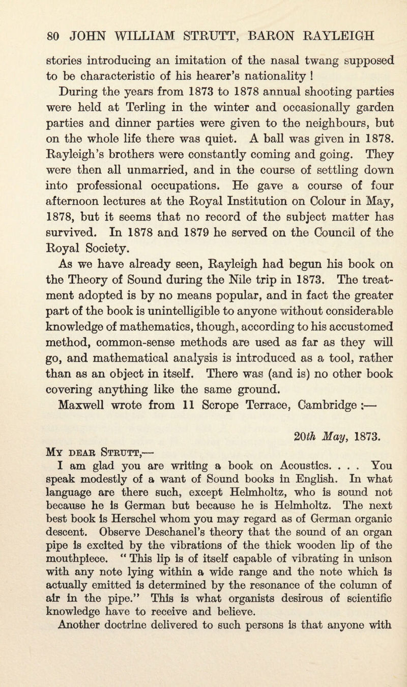 stories introducing an imitation of the nasal twang supposed to be characteristic of his hearer’s nationality ! During the years from 1873 to 1878 annual shooting parties were held at Terling in the winter and occasionally garden parties and dinner parties were given to the neighbours, but on the whole life there was quiet. A ball was given in 1878. Rayleigh’s brothers were constantly coming and going. They were then ail unmarried, and in the course of settling down into professional occupations* He gave a course of four afternoon lectures at the Royal Institution on Colour in May, 1878, but it seems that no record of the subject matter has survived. In 1878 and 1879 he served on the Council of the Royal Society. As we have already seen, Rayleigh had begun his book on the Theory of Sound during the Nile trip in 1873. The treat¬ ment adopted is by no means popular, and in fact the greater part of the book is unintelligible to anyone without considerable knowledge of mathematics, though, according to his accustomed method, common-sense methods are used as far as they will go, and mathematical analysis is introduced as a tool, rather than as an object in itself. There was (and is) no other book covering anything like the same ground. Maxwell wrote from 11 Scrope Terrace, Cambridge :— 20th May, 1873. My dear Strijtt,— I am glad you are writing a book on Acoustics. . . . You speak modestly of a want of Sound books in English. In what language are there such, except Helmholtz, who is sound not because he is German but because he is Helmholtz. The next best book is Herschel whom you may regard as of German organic descent. Observe Deschanel’s theory that the sound of an organ pipe is excited by the vibrations of the thick wooden lip of the mouthpiece. “ This lip is of itself capable of vibrating in unison with any note lying within a wide range and the note which is actually emitted is determined by the resonance of the column of air in the pipe.” This is what organists desirous of scientific knowledge have to receive and believe. Another doctrine delivered to such persons is that anyone with