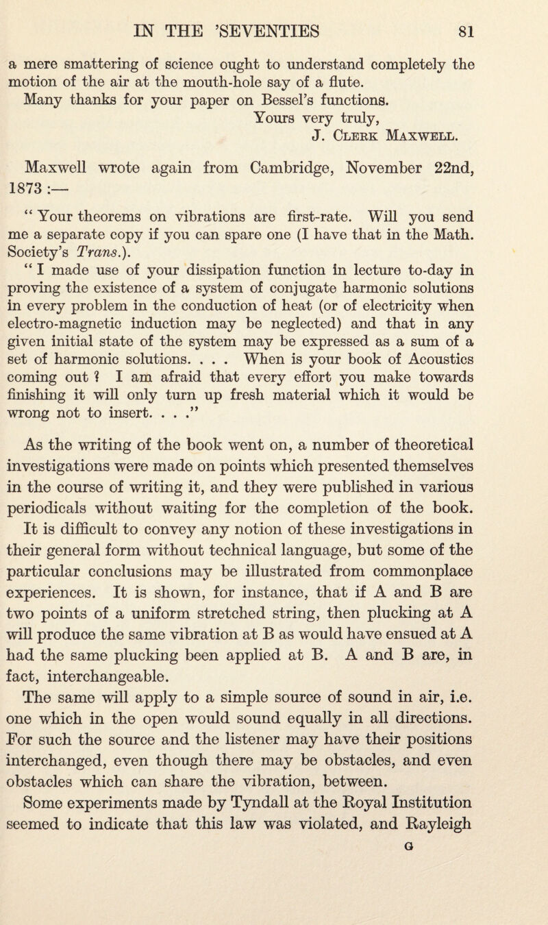 a mere smattering of science ought to understand completely the motion of the air at the mouth-hole say of a flute. Many thanks for your paper on Bessel’s functions. Yours very truly, J. Clerk Maxwell. Maxwell wrote again from Cambridge, November 22nd, 1873 “ Your theorems on vibrations are first-rate. Will you send me a separate copy if you can spare one (I have that in the Math. Society’s Trans.). “ I made use of your dissipation function in lecture to-day in proving the existence of a system of conjugate harmonic solutions in every problem in the conduction of heat (or of electricity when electro-magnetic induction may be neglected) and that in any given initial state of the system may be expressed as a sum of a set of harmonic solutions. . . . When is your book of Acoustics coming out ? I am afraid that every effort you make towards finishing it will only turn up fresh material which it would be wrong not to insert. ...” As the writing of the book went on, a number of theoretical investigations were made on points which presented themselves in the course of writing it, and they were published in various periodicals without waiting for the completion of the book. It is difficult to convey any notion of these investigations in their general form without technical language, but some of the particular conclusions may be illustrated from commonplace experiences. It is shown, for instance, that if A and B are two points of a uniform stretched string, then plucking at A will produce the same vibration at B as would have ensued at A had the same plucking been applied at B. A and B are, in fact, interchangeable. The same will apply to a simple source of sound in air, i.e. one which in the open would sound equally in all directions. For such the source and the listener may have their positions interchanged, even though there may be obstacles, and even obstacles which can share the vibration, between. Some experiments made by Tyndall at the Royal Institution seemed to indicate that this law was violated, and Rayleigh G