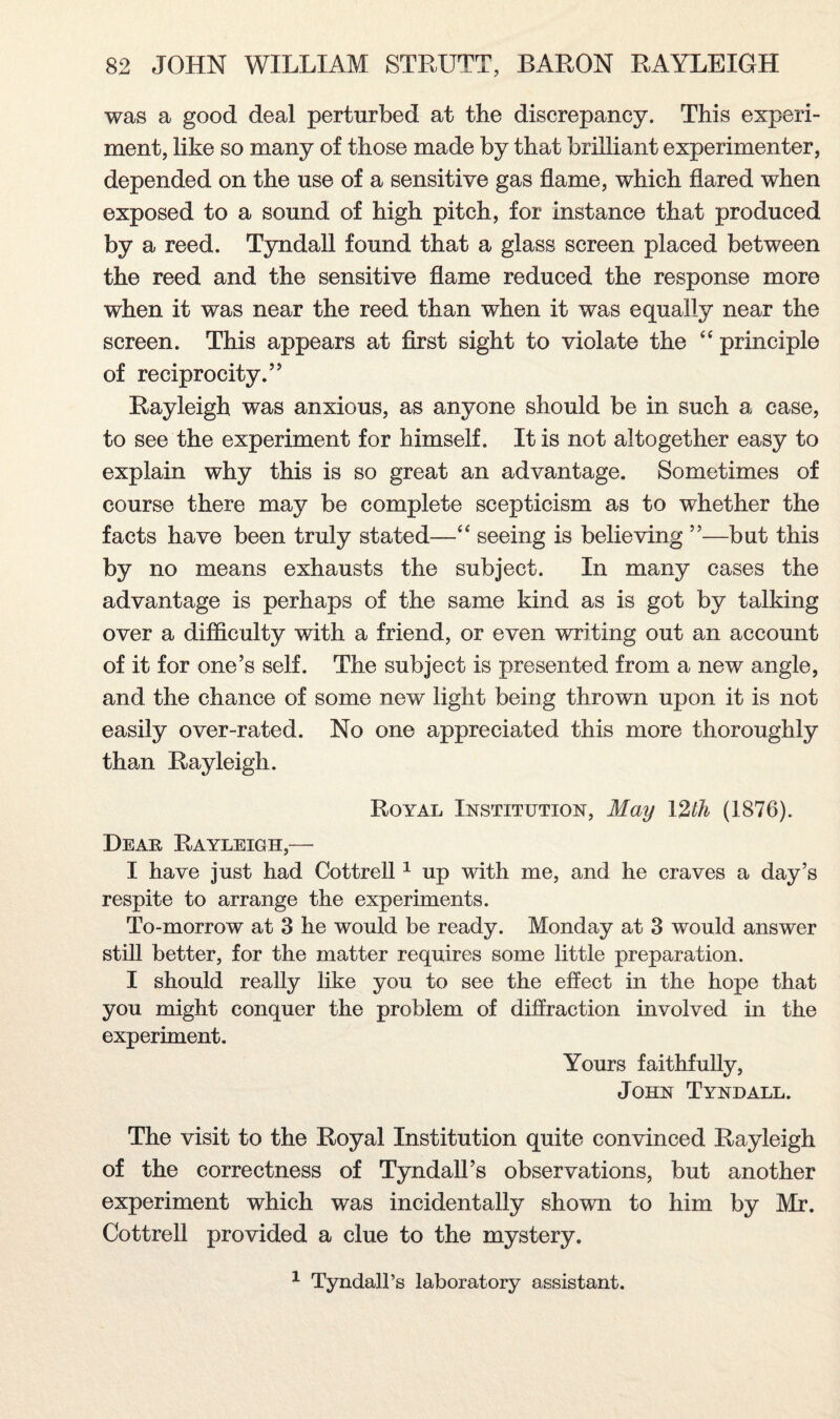 was a good deal perturbed at the discrepancy. This experi¬ ment, like so many of those made by that brilliant experimenter, depended on the use of a sensitive gas flame, which flared when exposed to a sound of high pitch, for instance that produced by a reed. Tyndall found that a glass screen placed between the reed and the sensitive flame reduced the response more when it was near the reed than when it was equally near the screen. This appears at first sight to violate the “ principle of reciprocity.” Rayleigh was anxious, as anyone should be in such a case, to see the experiment for himself. It is not altogether easy to explain why this is so great an advantage. Sometimes of course there may be complete scepticism as to whether the facts have been truly stated—“ seeing is believing ”—bat this by no means exhausts the subject. In many cases the advantage is perhaps of the same kind as is got by talking over a difficulty with a friend, or even writing out an account of it for one’s self. The subject is presented from a new angle, and the chance of some new light being thrown upon it is not easily over-rated. No one appreciated this more thoroughly than Rayleigh. Royal Institution, May 12th (1876). Dear Rayleigh,— I have just had Cottrell 1 up with me, and he craves a day’s respite to arrange the experiments. To-morrow at 3 he would be ready. Monday at 3 would answer still better, for the matter requires some little preparation. I should really like you to see the effect in the hope that you might conquer the problem of diffraction involved in the experiment. Yours faithfully, John Tyndall. The visit to the Royal Institution quite convinced Rayleigh of the correctness of Tyndall’s observations, but another experiment which was incidentally shown to him by Mr. Cottrell provided a clue to the mystery. 1 Tyndall’s laboratory assistant.