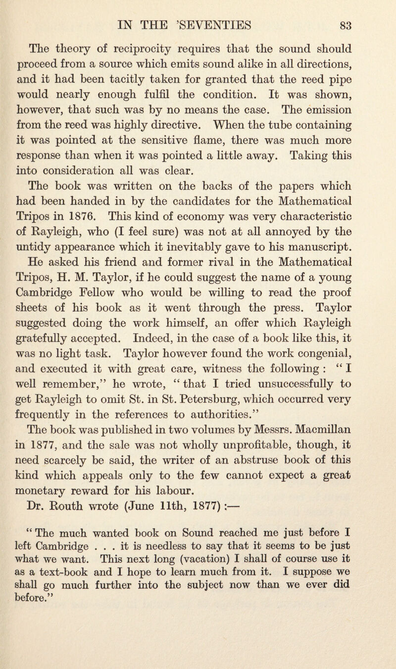 The theory of reciprocity requires that the sound should proceed from a source which emits sound alike in all directions, and it had been tacitly taken for granted that the reed pipe would nearly enough fulfil the condition. It was shown, however, that such was by no means the case. The emission from the reed was highly directive. When the tube containing it was pointed at the sensitive flame, there was much more response than when it was pointed a little away. Taking this into consideration all was clear. The book was written on the backs of the papers which had been handed in by the candidates for the Mathematical Tripos in 1876. This kind of economy was very characteristic of Rayleigh, who (I feel sure) was not at all annoyed by the untidy appearance which it inevitably gave to his manuscript. He asked his friend and former rival in the Mathematical Tripos, H. M. Taylor, if he could suggest the name of a young Cambridge Fellow who would be willing to read the proof sheets of his book as it went through the press. Taylor suggested doing the work himself, an offer which Rayleigh gratefully accepted. Indeed, in the case of a book like this, it was no light task. Taylor however found the work congenial, and executed it with great care, witness the following : “I well remember,” he wrote, “ that I tried unsuccessfully to get Rayleigh to omit St. in St. Petersburg, which occurred very frequently in the references to authorities.” The book was published in two volumes by Messrs. Macmillan in 1877, and the sale was not wholly unprofitable, though, it need scarcely be said, the writer of an abstruse book of this kind which appeals only to the few cannot expect a great monetary reward for his labour. Hr. Routh wrote (June 11th, 1877) :— “ The much wanted book on Sound reached me just before I left Cambridge ... it is needless to say that it seems to be just what we want. This next long (vacation) I shall of course use it as a text-book and I hope to learn much from it. I suppose we shall go much further into the subject now than we ever did before.”