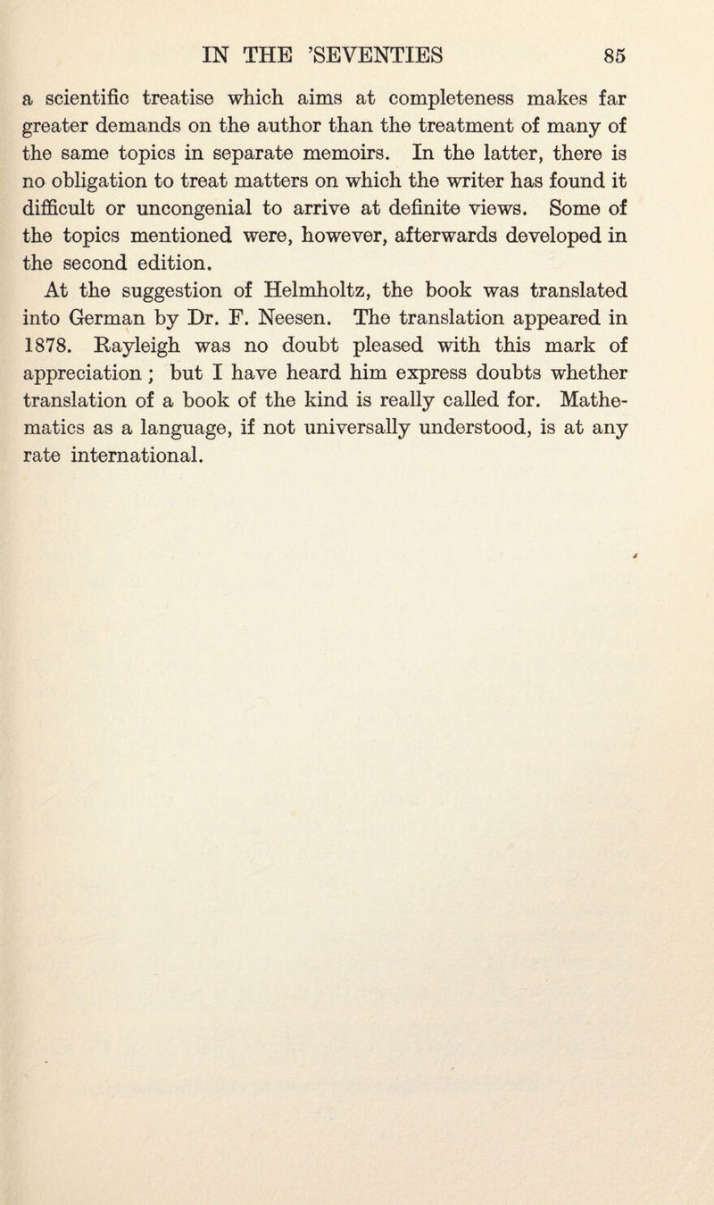 a scientific treatise which aims at completeness makes far greater demands on the author than the treatment of many of the same topics in separate memoirs. In the latter, there is no obligation to treat matters on which the writer has found it difficult or uncongenial to arrive at definite views. Some of the topics mentioned were, however, afterwards developed in the second edition. At the suggestion of Helmholtz, the book was translated into German by Dr. F. Neesen. The translation appeared in 1878. Rayleigh was no doubt pleased with this mark of appreciation ; but I have heard him express doubts whether translation of a book of the kind is really called for. Mathe¬ matics as a language, if not universally understood, is at any rate international.