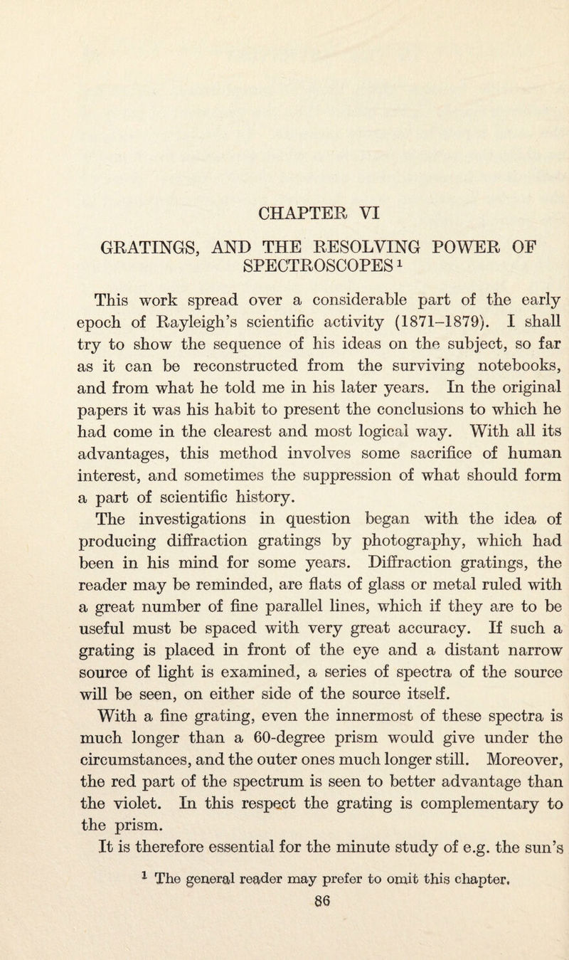 CHAPTER VI GRATINGS, AND THE RESOLVING POWER OF SPECTROSCOPES1 This work spread over a considerable part of the early epoch of Rayleigh’s scientific activity (1871-1879). I shall try to show the sequence of his ideas on the subject, so far as it can be reconstructed from the surviving notebooks, and from what he told me in his later years. In the original papers it was his habit to present the conclusions to which he had come in the clearest and most logical way. With all its advantages, this method involves some sacrifice of human interest, and sometimes the suppression of what should form a part of scientific history. The investigations in question began with the idea of producing diffraction gratings by photography, which had been in his mind for some years. Diffraction gratings, the reader may be reminded, are flats of glass or metal ruled with a great number of fine parallel lines, which if they are to be useful must be spaced with very great accuracy. If such a grating is placed in front of the eye and a distant narrow source of light is examined, a series of spectra of the source will be seen, on either side of the source itself. With a fine grating, even the innermost of these spectra is much longer than a 60-degree prism would give under the circumstances, and the outer ones much longer still. Moreover, the red part of the spectrum is seen to better advantage than the violet. In this respect the grating is complementary to the prism. It is therefore essential for the minute study of e.g. the sun’s 1 The general reader may prefer to omit this chapter.