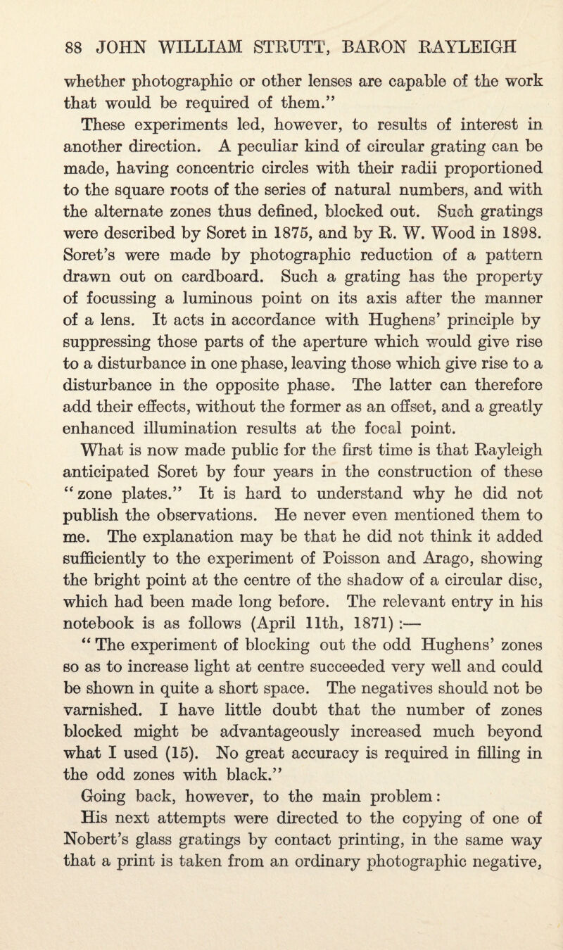 whether photographic or other lenses are capable of the work that would be required of them.,, These experiments led, however, to results of interest in another direction. A peculiar kind of circular grating can be made, having concentric circles with their radii proportioned to the square roots of the series of natural numbers, and with the alternate zones thus defined, blocked out. Such gratings were described by Soret in 1875, and by R. W. Wood in 1898. Soret’s were made by photographic reduction of a pattern drawn out on cardboard. Such a grating has the property of focussing a luminous point on its axis after the manner of a lens. It acts in accordance with Hughens’ principle by suppressing those parts of the aperture which would give rise to a disturbance in one phase, leaving those which give rise to a disturbance in the opposite phase. The latter can therefore add their effects, without the former as an offset, and a greatly enhanced illumination results at the focal point. What is now made public for the first time is that Rayleigh anticipated Soret by four years in the construction of these “ zone plates.” It is hard to understand why he did not publish the observations. He never even mentioned them to me. The explanation may be that he did not think it added sufficiently to the experiment of Poisson and Arago, showing the bright point at the centre of the shadow of a circular disc, which had been made long before. The relevant entry in his notebook is as follows (April 11th, 1871) “ The experiment of blocking out the odd Hughens’ zones so as to increase light at centre succeeded very well and could be shown in quite a short space. The negatives should not be varnished. I have little doubt that the number of zones blocked might be advantageously increased much beyond what I used (15). No great accuracy is required in filling in the odd zones with black.” Going back, however, to the main problem: His next attempts were directed to the copying of one of Nobert’s glass gratings by contact printing, in the same way that a print is taken from an ordinary photographic negative,