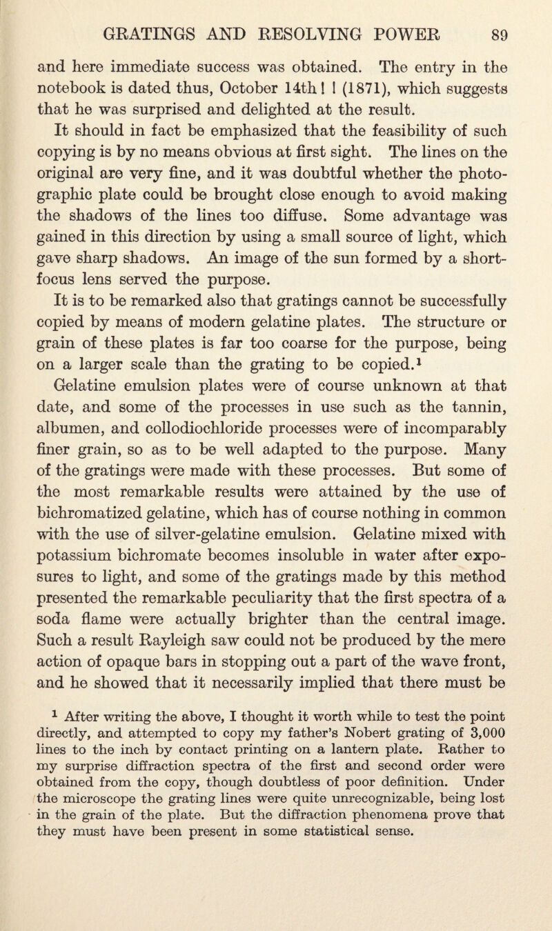 and here immediate success was obtained. The entry in the notebook is dated thus, October 14th 1 I (1871), which suggests that he was surprised and delighted at the result. It should in fact be emphasized that the feasibility of such copying is by no means obvious at first sight. The lines on the original are very fine, and it was doubtful whether the photo¬ graphic plate could be brought close enough to avoid making the shadows of the lines too diffuse. Some advantage was gained in this direction by using a small source of light, which gave sharp shadows. An image of the sun formed by a short- focus lens served the purpose. It is to be remarked also that gratings cannot be successfully copied by means of modern gelatine plates. The structure or grain of these plates is far too coarse for the purpose, being on a larger scale than the grating to be copied.1 Gelatine emulsion plates were of course unknown at that date, and some of the processes in use such as the tannin, albumen, and collodiochloride processes were of incomparably finer grain, so as to be well adapted to the purpose. Many of the gratings were made with these processes. But some of the most remarkable results were attained by the use of bichromatized gelatine, which has of course nothing in common with the use of silver-gelatine emulsion. Gelatine mixed with potassium bichromate becomes insoluble in water after expo¬ sures to light, and some of the gratings made by this method presented the remarkable peculiarity that the first spectra of a soda flame were actually brighter than the central image. Such a result Rayleigh saw could not be produced by the mere action of opaque bars in stopping out a part of the wave front, and he showed that it necessarily implied that there must be 1 After writing the above, I thought it worth while to test the point directly, and attempted to copy my father’s Nobert grating of 3,000 lines to the inch by contact printing on a lantern plate. Rather to my surprise diffraction spectra of the first and second order were obtained from the copy, though doubtless of poor definition. Under the microscope the grating lines were quite unrecognizable, being lost in the grain of the plate. But the diffraction phenomena prove that they must have been present in some statistical sense.