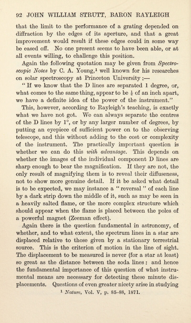 that the limit to the performance of a grating depended on diffraction by the edges of its aperture, and that a great improvement would result if these edges could in some way be eased off. No one present seems to have been able, or at all events willing, to challenge this position. Again the following quotation may be given from Spectro¬ scopic Notes by C. A. Young,1 well known for his researches on solar spectroscopy at Princeton University ;— “ If we know that the D lines are separated 1 degree, or, what comes to the same thing, appear to be i of an inch apart, we have a definite idea of the power of the instrument.” This, however, according to Rayleigh’s teaching, is exactly what we have not got. We can always separate the centres of the D lines by 1°, or by any larger number of degrees, by putting an eyepiece of sufficient power on to the observing telescope, and this without adding to the cost or complexity of the instrument. The practically important question is whether we can do this with advantage. This depends on whether the images of the individual component D lines are sharp enough to bear the magnification. If they are not, the only result of magnifying them is to reveal their diffuseness, not to show more genuine detail. If it be asked what detail is to be expected, we may instance a “ reversal ” of each line by a dark strip down the middle of it, such as may be seen in a heavily salted flame, or the more complex structure which should appear when the flame is placed between the poles of a powerful magnet (Zeeman effect). Again there is the question fundamental in astronomy, of whether, and to what extent, the spectrum lines in a star are displaced relative to those given by a stationary terrestrial source. This is the criterion of motion in the line of sight. The displacement to be measured is never (for a star at least) so great as the distance between the soda lines : and hence the fundamental importance of this question of what instru¬ mental means are necessary for detecting these minute dis¬ placements. Questions of even greater nicety arise in studying 1 Nature, Vol. V, p. 85-88, 1871.