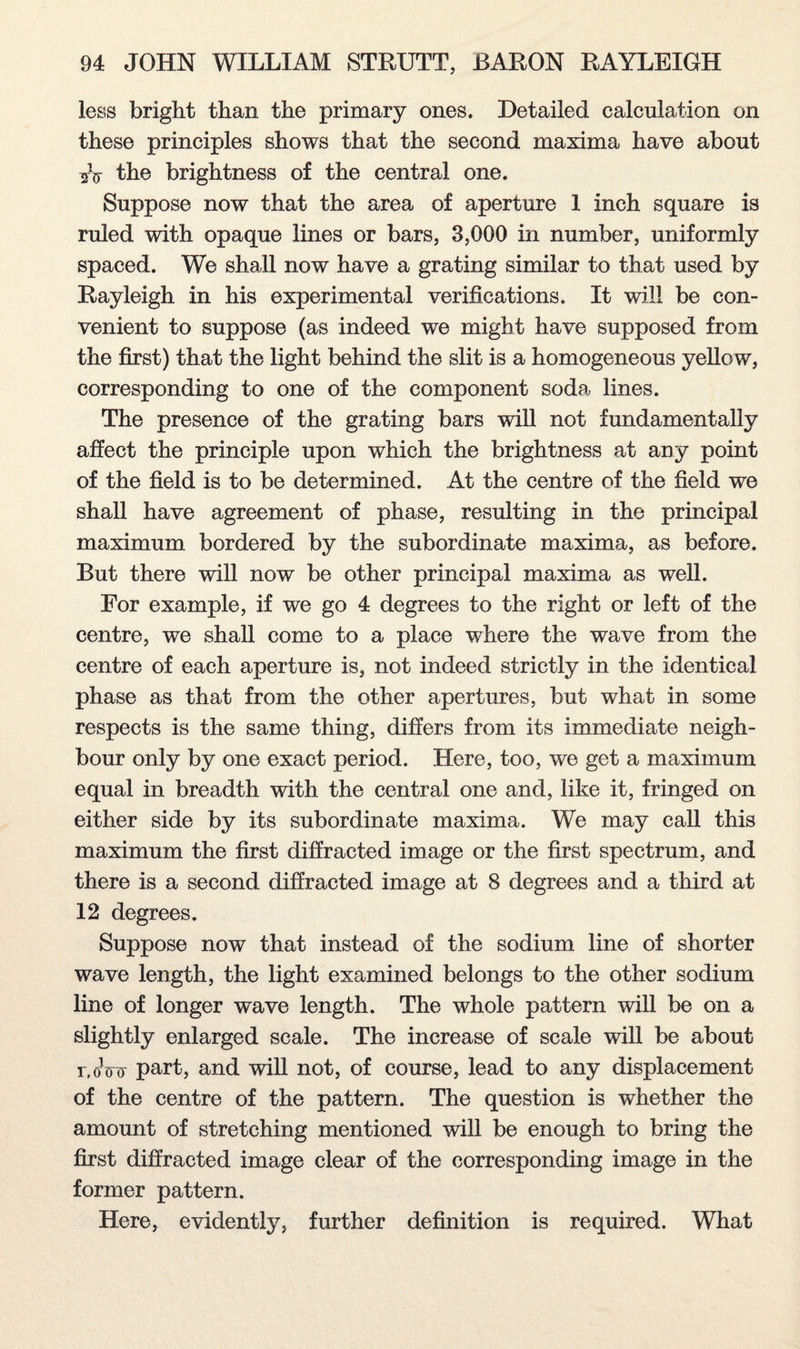 less bright than the primary ones. Detailed calculation on these principles shows that the second maxima have about A the brightness of the central one. Suppose now that the area of aperture 1 inch square is ruled with opaque lines or bars, 3,000 in number, uniformly spaced. We shall now have a grating similar to that used by Rayleigh in his experimental verifications. It will be con¬ venient to suppose (as indeed we might have supposed from the first) that the light behind the slit is a homogeneous yellow, corresponding to one of the component soda lines. The presence of the grating bars will not fundamentally affect the principle upon which the brightness at any point of the field is to be determined. At the centre of the field we shall have agreement of phase, resulting in the principal maximum bordered by the subordinate maxima, as before. But there will now be other principal maxima as well. For example, if we go 4 degrees to the right or left of the centre, we shall come to a place where the wave from the centre of each aperture is, not indeed strictly in the identical phase as that from the other apertures, but what in some respects is the same thing, differs from its immediate neigh¬ bour only by one exact period. Here, too, we get a maximum equal in breadth with the central one and, like it, fringed on either side by its subordinate maxima. We may call this maximum the first diffracted image or the first spectrum, and there is a second diffracted image at 8 degrees and a third at 12 degrees. Suppose now that instead of the sodium line of shorter wave length, the light examined belongs to the other sodium line of longer wave length. The whole pattern will be on a slightly enlarged scale. The increase of scale will be about r.oVv part, and will not, of course, lead to any displacement of the centre of the pattern. The question is whether the amount of stretching mentioned will be enough to bring the first diffracted image clear of the corresponding image in the former pattern. Here, evidently, further definition is required. What