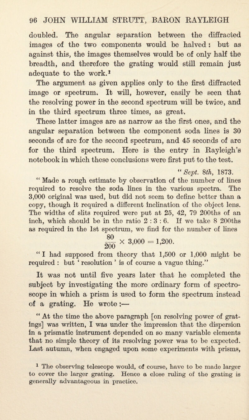 doubled. The angular separation between the diffracted images of the two components would be halved 3 but as against this, the images themselves would be of only half the breadth, and therefore the grating would still remain just adequate to the work.1 The argument as given applies only to the first diffracted image or spectrum* It will, however, easily be seen that the resolving power in the second spectrum will be twice, and in the third spectrum three times, as great. These latter images are as narrow as the first ones, and the angular separation between the component soda lines is 30 seconds of arc for the second spectrum, and 45 seconds of arc for the third spectrum. Here is the entry in Rayleigh’s notebook in which these conclusions were first put to the test, Sept. 8th, 1873. “ Made a rough estimate by observation of the number of lines required to resolve the soda lines in the various spectra. The 3,000 original was used, but did not seem to define better than a copy, though it required a different inclination of the object lens. The widths of slits required were put at 25, 42, 79 200ths of an inch, which should be in the ratio 2:3:6. If we take 8 200ths as required in the 1st spectrum, we find for the number of lines x 3,000 = 1,200. “ I had supposed from theory that 1,500 or 1,000 might be required : but * resolution ’ is of course a vague thing.” It was not until five years later that he completed the subject by investigating the more ordinary form of spectro¬ scope in which a prism is used to form the spectrum instead of a grating. He wrote:— “ At the time the above paragraph [on resolving power of grat¬ ings] was written, I was under the impression that the dispersion in a prismatic instrument depended on so many variable elements that no simple theory of its resolving power was to be expected. Last autumn, when engaged upon some experiments with prisms, 1 The observing telescope would, of course, have to be made larger to cover the larger grating. Hence a close ruling of the grating is generally advantageous in practice.