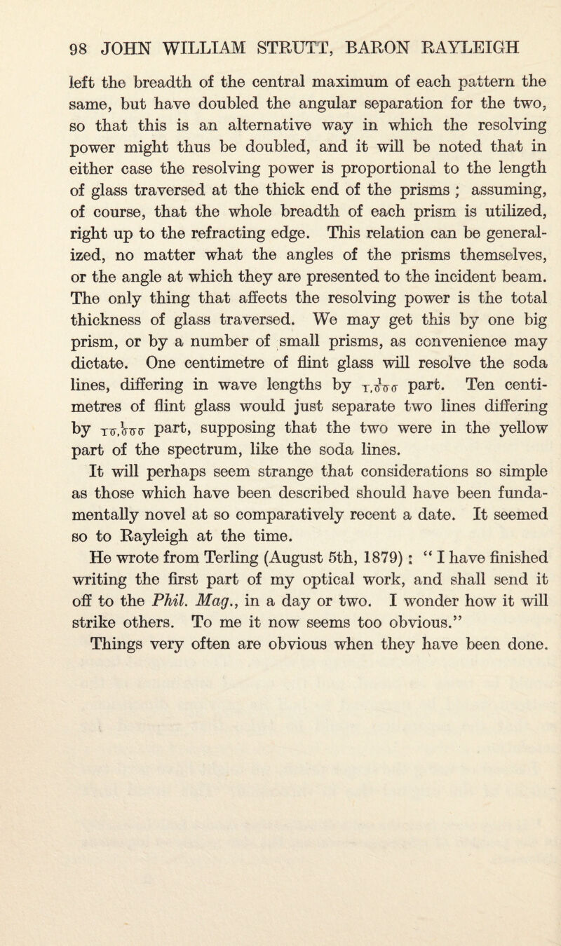 left the breadth of the central maximum of each pattern the same, but have doubled the angular separation for the two, so that this is an alternative way in which the resolving power might thus be doubled, and it will be noted that in either case the resolving power is proportional to the length of glass traversed at the thick end of the prisms ; assuming, of course, that the whole breadth of each prism is utilized, right up to the refracting edge. This relation can be general¬ ized, no matter what the angles of the prisms themselves, or the angle at which they are presented to the incident beam. The only thing that affects the resolving power is the total thickness of glass traversed. We may get this by one big prism, or by a number of small prisms, as convenience may dictate. One centimetre of flint glass will resolve the soda lines, differing in wave lengths by Tiw<f part. Ten centi¬ metres of flint glass would just separate two lines differing by tit,Wo' part, supposing that the two were in the yellow part of the spectrum, like the soda lines. It will perhaps seem strange that considerations so simple as those which have been described should have been funda¬ mentally novel at so comparatively recent a date. It seemed so to Rayleigh at the time. He wrote from Terling (August 5th, 1879): “I have finished writing the first part of my optical work, and shall send it off to the Phil. Mag., in a day or two. I wonder how it will strike others. To me it now seems too obvious.” Things very often are obvious when they have been done.
