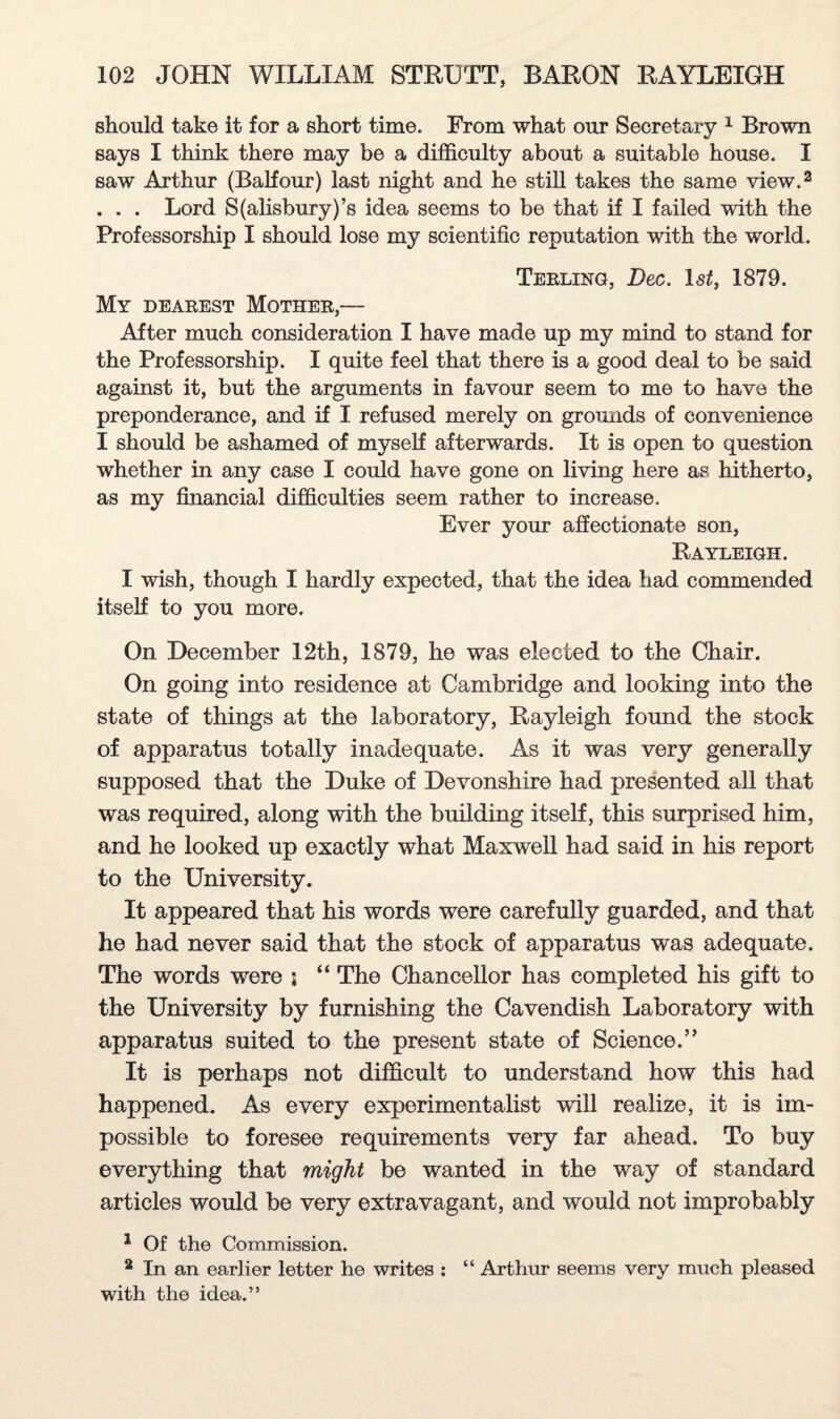 should take it for a short time. From what our Secretary 1 Brown says I think there may be a difficulty about a suitable house. I saw Arthur (Balfour) last night and he still takes the same view.2 . . . Lord S(alisbury)’s idea seems to be that if I failed with the Professorship I should lose my scientific reputation with the world. Terling, Dec. l«s£, 1879. My dearest Mother,— After much consideration I have made up my mind to stand for the Professorship. I quite feel that there is a good deal to be said against it, but the arguments in favour seem to me to have the preponderance, and if I refused merely on grounds of convenience I should be ashamed of myself afterwards. It is open to question whether in any case I could have gone on living here as hitherto, as my financial difficulties seem rather to increase. Ever your affectionate son, Rayleigh. I wish, though I hardly expected, that the idea had commended itself to you more. On December 12th, 1879, he was elected to the Chair. On going into residence at Cambridge and looking into the state of things at the laboratory, Rayleigh found the stock of apparatus totally inadequate. As it was very generally supposed that the Duke of Devonshire had presented all that was required, along with the building itself, this surprised him, and he looked up exactly what Maxwell had said in his report to the University. It appeared that his words were carefully guarded, and that he had never said that the stock of apparatus was adequate. The words were ; “ The Chancellor has completed his gift to the University by furnishing the Cavendish Laboratory with apparatus suited to the present state of Science.” It is perhaps not difficult to understand how this had happened. As every experimentalist will realize, it is im¬ possible to foresee requirements very far ahead. To buy everything that might be wanted in the way of standard articles would be very extravagant, and would not improbably 1 Of the Commission. 2 In an earlier letter he writes : “ Arthur seems very much pleased with the idea.”