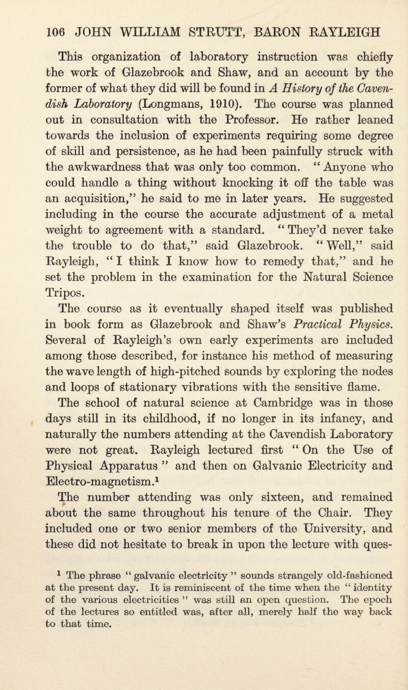 This organization of laboratory instruction was chiefly fche work of Glazebrook and Shaw, and an account by the former of what they did will be found in A History of the Caven¬ dish Laboratory (Longmans, 1910). The course was planned out in consultation with the Professor. He rather leaned towards the inclusion of experiments requiring some degree of skill and persistence, as he had been painfully struck with the awkwardness that was only too common. “ Anyone who could handle a thing without knocking it off the table was an acquisition/5 he said to me in later years. He suggested including in the course the accurate adjustment of a metal weight to agreement with a standard. “ They'd never take the trouble to do that,55 said Glazebrook. <e Well,55 said Rayleigh, “ I think I know how to remedy that,55 and he set the problem in the examination for the Natural Science Tripos. The course as it eventually shaped itself was published in book form as Glazebrook and Shaw’s Practical Physics. Several of Rayleigh’s own early experiments are included among those described, for instance his method of measuring the wave length of high-pitched sounds by exploring the nodes and loops of stationary vibrations with the sensitive flame. The school of natural science at Cambridge was in those days still in its childhood, if no longer in its infancy, and naturally the numbers attending at the Cavendish Laboratory were not great. Rayleigh lectured first “ On the Use of Physical Apparatus 55 and then on Galvanic Electricity and Electro-magnetism.1 The number attending was only sixteen, and remained about the same throughout his tenure of the Chair. They included one or two senior members of the University, and these did not hesitate to break in upon the lecture with ques- 1 The phrase 4 6 galvanic electricity ” sounds strangely old-fashioned at the present day. It is reminiscent of the time when the “ identity of the various electricities ” was still an open question. The epoch of the lectures so entitled was, after all, merely half the way back to that time.