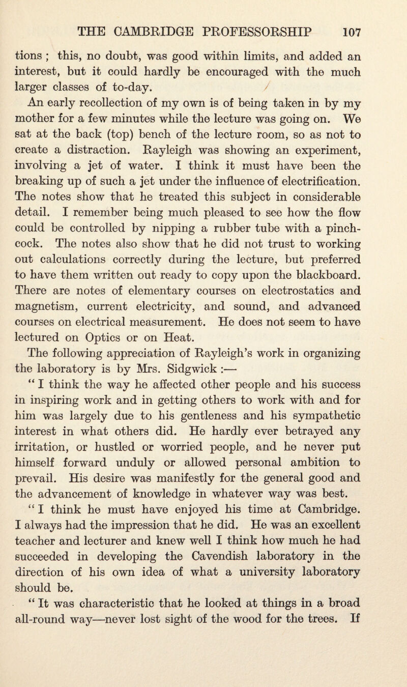 tions ; this, no doubt, was good within limits, and added an interest, but it could hardly be encouraged with the much larger classes of to-day. / An early recollection of my own is of being taken in by my mother for a few minutes while the lecture was going on. We sat at the back (top) bench of the lecture room, so as not to create a distraction. Rayleigh was showing an experiment, involving a jet of water. I think it must have been the breaking up of such a jet under the influence of electrification. The notes show that he treated this subject in considerable detail. I remember being much pleased to see how the flow could be controlled by nipping a rubber tube with a pinch- cock. The notes also show that he did not trust to working out calculations correctly during the lecture, but preferred to have them written out ready to copy upon the blackboard. There are notes of elementary courses on electrostatics and magnetism, current electricity, and sound, and advanced courses on electrical measurement. He does not seem to have lectured on Optics or on Heat. The following appreciation of Rayleigh’s work in organizing the laboratory is by Mrs. Sidgwick :— “ I think the way he affected other people and his success in inspiring work and in getting others to work with and for him was largely due to his gentleness and his sympathetic interest in what others did. He hardly ever betrayed any irritation, or hustled or worried people, and he never put himself forward unduly or allowed personal ambition to prevail. His desire was manifestly for the general good and the advancement of knowledge in whatever way was best. “ I think he must have enjoyed his time at Cambridge. I always had the impression that he did. He was an excellent teacher and lecturer and knew well I think how much he had succeeded in developing the Cavendish laboratory in the direction of his own idea of what a university laboratory should be. “ It was characteristic that he looked at things in a broad all-round way—never lost sight of the wood for the trees. If
