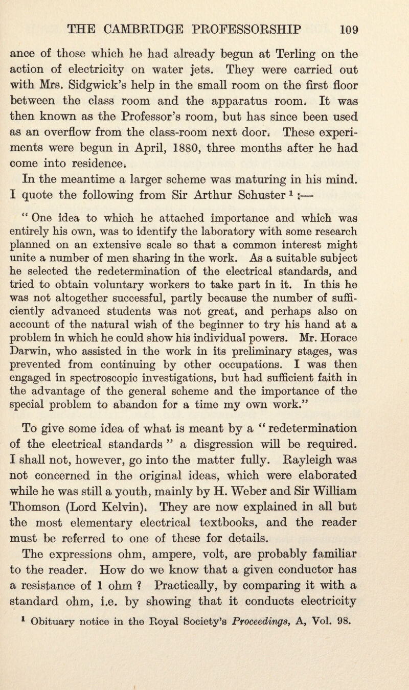 ance of those which he had already begun at Terling on the action of electricity on water jets. They were carried out with Mrs. Sidgwick’s help in the small room on the first floor between the class room and the apparatus room. It was then known as the Professor’s room, but has since been used as an overflow from the class-room next door* These experi¬ ments were begun in April, 1880, three months after he had come into residence * In the meantime a larger scheme was maturing in his mind. I quote the following from Sir Arthur Schuster 1 3— “ One idea to which he attached importance and which was entirely his own, was to identify the laboratory with some research planned on an extensive scale so that a common interest might unite a number of men sharing in the work. As a suitable subject he selected the redetermination of the electrical standards, and tried to obtain voluntary workers to take part in it. In this he was not altogether successful, partly because the number of suffi¬ ciently advanced students was not great, and perhaps also on account of the natural wish of the beginner to try his hand at a problem in which he could show his individual powers. Mr. Horace Darwin, who assisted in the work in its preliminary stages, was prevented from continuing by other occupations. I was then engaged in spectroscopic investigations, but had sufficient faith in the advantage of the general scheme and the importance of the special problem to abandon for a time my own work.” To give some idea of what is meant by a “ redetermination of the electrical standards ” a degression will be required. I shall not, however, go into the matter fully. Rayleigh was not concerned in the original ideas, which were elaborated while he was still a youth, mainly by H. Weber and Sir William Thomson (Lord Kelvin)* They are now explained in all but the most elementary electrical textbooks, and the reader must be referred to one of these for details. The expressions ohm, ampere, volt, are probably familiar to the reader. How do we know that a given conductor has a resistance of 1 ohm ? Practically, by comparing it with a standard ohm, i.e. by showing that it conducts electricity 1 Obituary notice in the Royal Society’s Proceedings, A, Vol. 98.