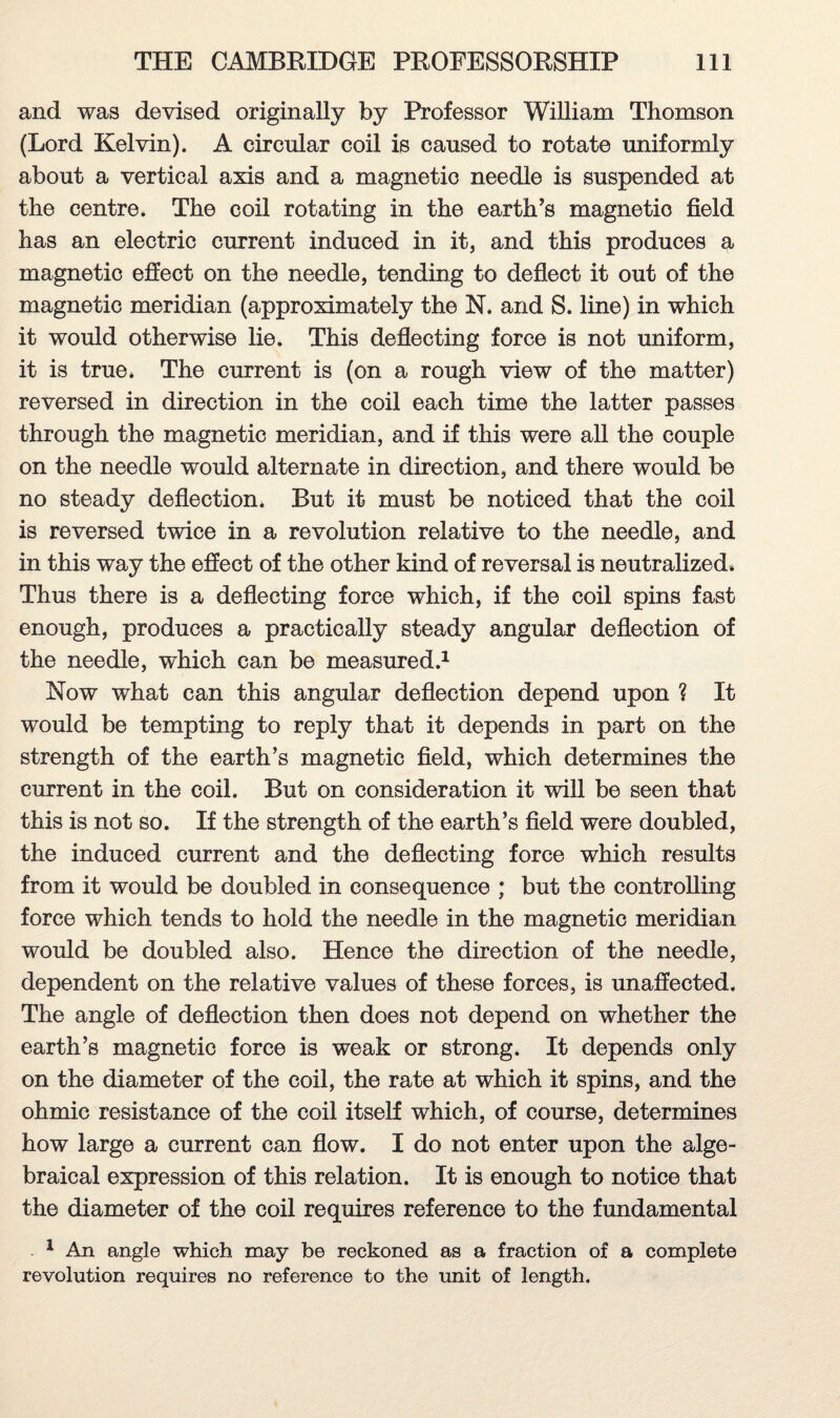 and was devised originally by Professor William Thomson (Lord Kelvin). A circular coil is caused to rotate uniformly about a vertical axis and a magnetic needle is suspended at the centre. The coil rotating in the earth’s magnetic field has an electric current induced in it, and this produces a magnetic effect on the needle, tending to deflect it out of the magnetic meridian (approximately the N. and S. line) in which it would otherwise lie. This deflecting force is not uniform, it is true. The current is (on a rough view of the matter) reversed in direction in the coil each time the latter passes through the magnetic meridian, and if this were all the couple on the needle would alternate in direction, and there would be no steady deflection. But it must be noticed that the coil is reversed twice in a revolution relative to the needle, and in this way the effect of the other kind of reversal is neutralized. Thus there is a deflecting force which, if the coil spins fast enough, produces a practically steady angular deflection of the needle, which can be measured.1 Now what can this angular deflection depend upon ? It would be tempting to reply that it depends in part on the strength of the earth’s magnetic field, which determines the current in the coil. But on consideration it will be seen that this is not so. If the strength of the earth’s field were doubled, the induced current and the deflecting force which results from it would be doubled in consequence ; but the controlling force which tends to hold the needle in the magnetic meridian would be doubled also. Hence the direction of the needle, dependent on the relative values of these forces, is unaffected. The angle of deflection then does not depend on whether the earth’s magnetic force is weak or strong. It depends only on the diameter of the coil, the rate at which it spins, and the ohmic resistance of the coil itself which, of course, determines how large a current can flow. I do not enter upon the alge¬ braical expression of this relation. It is enough to notice that the diameter of the coil requires reference to the fundamental 1 An angle which may be reckoned as a fraction of a complete revolution requires no reference to the unit of length.