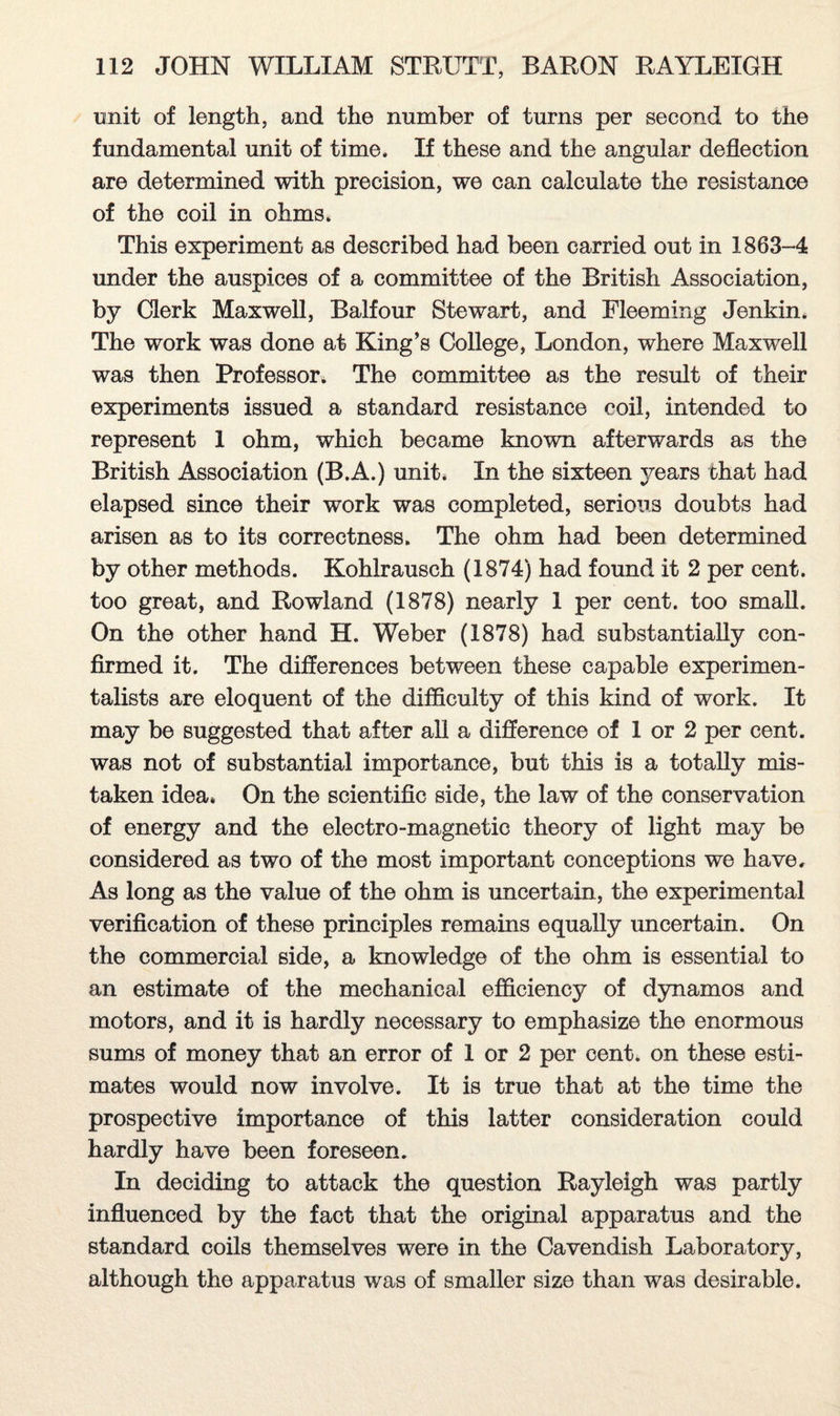 unit of length, and the number of turns per second to the fundamental unit of time. If these and the angular deflection are determined with precision, we can calculate the resistance of the coil in ohms. This experiment as described had been carried out in 1863-4 under the auspices of a committee of the British Association, by Clerk Maxwell, Balfour Stewart, and Fleeming Jenkin. The work was done at King’s College, London, where Maxwell was then Professor. The committee as the result of their experiments issued a standard resistance coil, intended to represent 1 ohm, which became known afterwards as the British Association (B.A.) unit. In the sixteen years that had elapsed since their work was completed, serious doubts had arisen as to its correctness. The ohm had been determined by other methods. Kohlrausch (1874) had found it 2 per cent, too great, and Rowland (1878) nearly 1 per cent, too small. On the other hand H. Weber (1878) had substantially con¬ firmed it. The differences between these capable experimen¬ talists are eloquent of the difficulty of this kind of work. It may be suggested that after all a difference of 1 or 2 per cent, was not of substantial importance, but this is a totally mis¬ taken idea* On the scientific side, the law of the conservation of energy and the electro-magnetic theory of light may be considered as two of the most important conceptions we have. As long as the value of the ohm is uncertain, the experimental verification of these principles remains equally uncertain. On the commercial side, a knowledge of the ohm is essential to an estimate of the mechanical efficiency of dynamos and motors, and it is hardly necessary to emphasize the enormous sums of money that an error of 1 or 2 per cent, on these esti¬ mates would now involve. It is true that at the time the prospective importance of this latter consideration could hardly have been foreseen. In deciding to attack the question Rayleigh was partly influenced by the fact that the original apparatus and the standard coils themselves were in the Cavendish Laboratory, although the apparatus was of smaller size than was desirable.