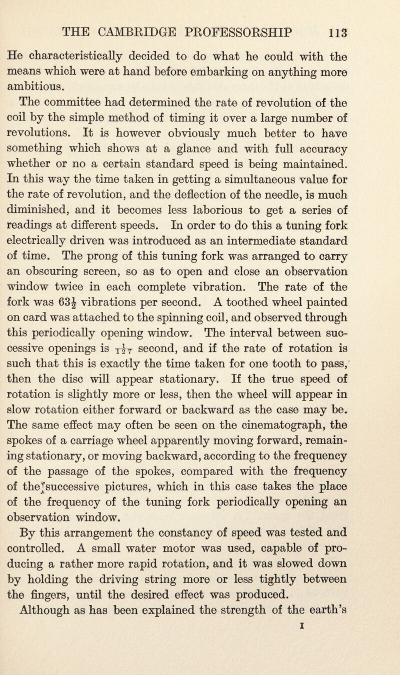 He characteristically decided to do what he could with the means which were at hand before embarking on anything more ambitious. The committee had determined the rate of revolution of the coil by the simple method of timing it over a large number of revolutions. It is however obviously much better to have something which shows at a glance and with full accuracy whether or no a certain standard speed is being maintained. In this way the time taken in getting a simultaneous value for the rate of revolution, and the deflection of the needle, is much diminished, and it becomes less laborious to get a series of readings at different speeds. In order to do this a tuning fork electrically driven was introduced as an intermediate standard of time. The prong of this tuning fork was arranged to carry an obscuring screen, so as to open and close an observation window twice in each complete vibration. The rate of the fork was 63J vibrations per second. A toothed wheel painted on card was attached to the spinning coil, and observed through this periodically opening window. The interval between suc¬ cessive openings is tzy second, and if the rate of rotation is such that this is exactly the time taken for one tooth to pass, then the disc will appear stationary. If the true speed of rotation is slightly more or less, then the wheel will appear in slow rotation either forward or backward as the case may be. The same effect may often be seen on the cinematograph, the spokes of a carriage wheel apparently moving forward, remain¬ ing stationary, or moving backward, according to the frequency of the passage of the spokes, compared with the frequency of thejsuccessive pictures, which in this case takes the place of the frequency of the tuning fork periodically opening an observation window* By this arrangement the constancy of speed was tested and controlled. A small water motor was used, capable of pro¬ ducing a rather more rapid rotation, and it was slowed down by holding the driving string more or less tightly between the fingers, until the desired effect was produced. Although as has been explained the strength of the earth’s i