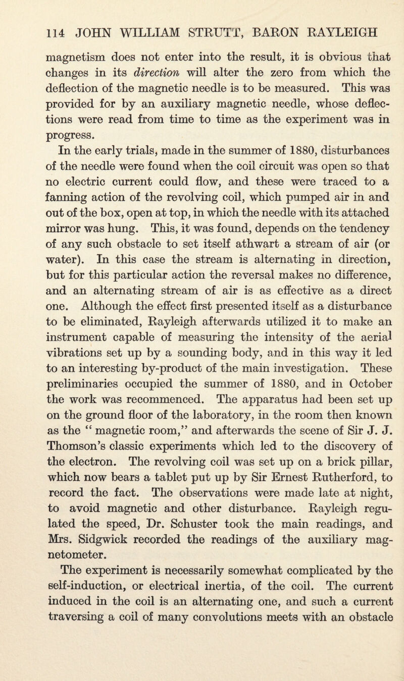 magnetism does not enter into the result, it is obvious that changes in its direction will alter the zero from which the deflection of the magnetic needle is to be measured. This was provided for by an auxiliary magnetic needle, whose deflec¬ tions were read from time to time as the experiment was in progress. In the early trials, made in the summer of 1880, disturbances of the needle were found when the coil circuit was open so that no electric current could flow, and these were traced to a fanning action of the revolving coil, which pumped air in and out of the box, open at top, in which the needle with its attached mirror was hung. This, it was found, depends on the tendency of any such obstacle to set itself athwart a stream of air (or water). In this case the stream is alternating in direction, but for this particular action the reversal makes no difference, and an alternating stream of air is as effective as a direct one. Although the effect first presented itself as a disturbance to be eliminated, Rayleigh afterwards utilized it to make an instrument capable of measuring the intensity of the aerial vibrations set up by a sounding body, and in this way it led to an interesting by-product of the main investigation. These preliminaries occupied the summer of 1880, and in October the work was recommenced. The apparatus had been set up on the ground floor of the laboratory, in the room then known as the ££ magnetic room,” and afterwards the scene of Sir J. J. Thomson's classic experiments which led to the discovery of the electron. The revolving coil was set up on a brick pillar, which now bears a tablet put up by Sir Ernest Rutherford, to record the fact. The observations were made late at night, to avoid magnetic and other disturbance. Rayleigh regu¬ lated the speed, Dr. Schuster took the main readings, and Mrs. Sidgwick recorded the readings of the auxiliary mag¬ netometer. The experiment is necessarily somewhat complicated by the self-induction, or electrical inertia, of the coil. The current induced in the coil is an alternating one, and such a current traversing a coil of many convolutions meets with an obstacle