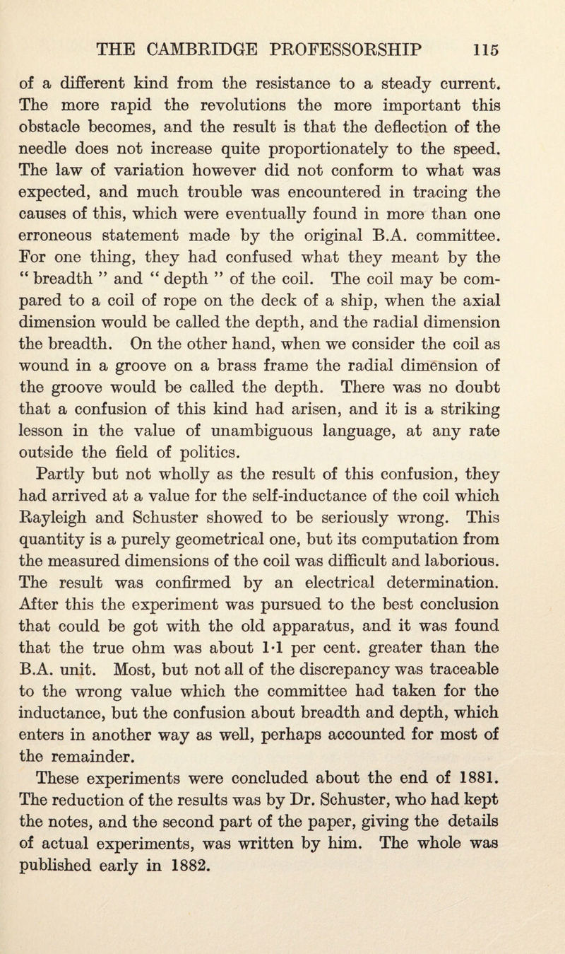 of a different kind from the resistance to a steady current* The more rapid the revolutions the more important this obstacle becomes, and the result is that the deflection of the needle does not increase quite proportionately to the speed. The law of variation however did not conform to what was expected, and much trouble was encountered in tracing the causes of this, which were eventually found in more than one erroneous statement made by the original B.A. committee. For one thing, they had confused what they meant by the “ breadth ” and “ depth ” of the coil. The coil may be com¬ pared to a coil of rope on the deck of a ship, when the axial dimension would be called the depth, and the radial dimension the breadth. On the other hand, when we consider the coil as wound in a groove on a brass frame the radial dimension of the groove would be called the depth. There was no doubt that a confusion of this kind had arisen, and it is a striking lesson in the value of unambiguous language, at any rate outside the field of politics. Partly but not wholly as the result of this confusion, they had arrived at a value for the self-inductance of the coil which Rayleigh and Schuster showed to be seriously wrong. This quantity is a purely geometrical one, but its computation from the measured dimensions of the coil was difficult and laborious. The result was confirmed by an electrical determination. After this the experiment was pursued to the best conclusion that could be got with the old apparatus, and it was found that the true ohm was about 1*1 per cent, greater than the B.A. unit. Most, but not all of the discrepancy was traceable to the wrong value which the committee had taken for the inductance, but the confusion about breadth and depth, which enters in another way as well, perhaps accounted for most of the remainder. These experiments were concluded about the end of 1881. The reduction of the results was by Dr. Schuster, who had kept the notes, and the second part of the paper, giving the details of actual experiments, was written by him. The whole was published early in 1882.