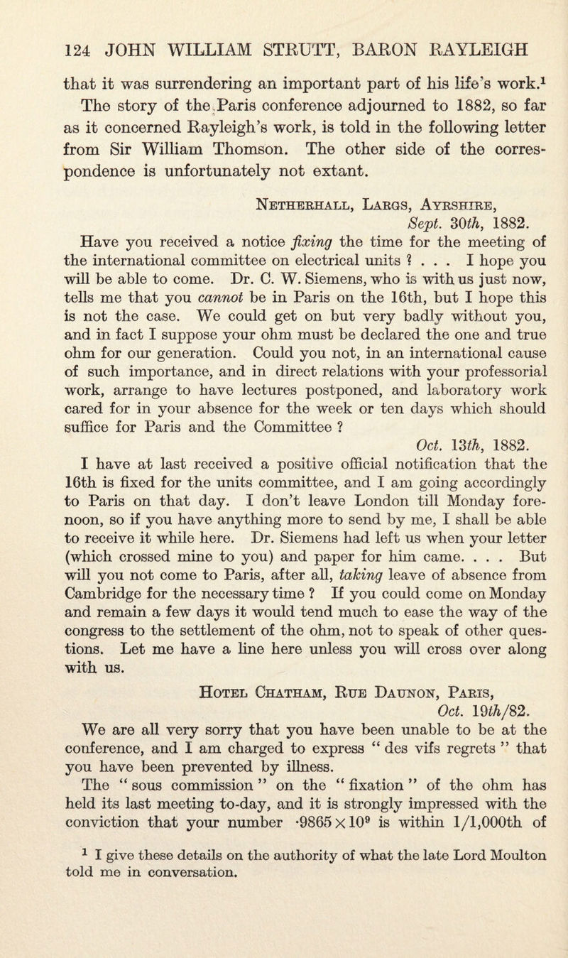 that it was surrendering an important part of his life's work.1 The story of the.Paris conference adjourned to 1882, so far as it concerned Rayleigh’s work, is told in the following letter from Sir William Thomson. The other side of the corres¬ pondence is unfortunately not extant. Netherhall, Largs, Ayrshire, Sept. 30ih, 1882. Have you received a notice fixing the time for the meeting of the international committee on electrical units ? . . . I hope you will be able to come. Hr. C. W. Siemens, who is with us just now, tells me that you cannot be in Paris on the 16th, but I hope this is not the case. We could get on but very badly without you, and in fact I suppose your ohm must be declared the one and true ohm for our generation. Could you not, in an international cause of such importance, and in direct relations with your professorial work, arrange to have lectures postponed, and laboratory work cared for in your absence for the week or ten days which should suffice for Paris and the Committee ? Oct. 13 ih, 1882. I have at last received a positive official notification that the 16th is fixed for the units committee, and I am going accordingly to Paris on that day. I don’t leave London till Monday fore¬ noon, so if you have anything more to send by me, I shall be able to receive it while here. Dr. Siemens had left us when your letter (which crossed mine to you) and paper for him came. . . . But will you not come to Paris, after all, taking leave of absence from Cambridge for the necessary time ? If you could come on Monday and remain a few days it would tend much to ease the way of the congress to the settlement of the ohm, not to speak of other ques¬ tions. Let me have a line here unless you will cross over along with us. Hotel Chatham, Rue Daunon, Paris, Oct. 19 th/82, We are all very sorry that you have been unable to be at the conference, and I am charged to express “ des vifs regrets ” that you have been prevented by illness. The “ sous commission ” on the “ fixation ” of the ohm has held its last meeting to-day, and it is strongly impressed with the conviction that your number *9865 xlO9 is within 1/1,000th of 1 I give these details on the authority of what the late Lord Moulton told me in conversation.