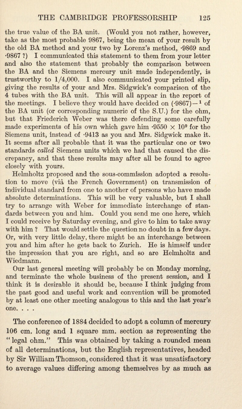 the true value of the BA unit. (Would you not rather, however, take as the most probable 9867, being the mean of your result by the old BA method and your two by Lorenz’s method, *9869 and •9867 ?) I communicated this statement to them from your letter and also the statement that probably the comparison between the BA and the Siemens mercury unit made independently, is trustworthy to 1/4,000. I also communicated your printed slip, giving the results of your and Mrs. Sidgwick’s comparison of the 4 tubes with the BA unit. This will all appear in the report of the meetings. I believe they would have decided on (-9867)—1 of the BA unit (or corresponding numeric of the S.U.) for the ohm, but that Friederich Weber was there defending some carefully made experiments of his own which gave him *9550 X 109 for the Siemens unit, instead of *9413 as you and Mrs. Sidgwick make it. It seems after all probable that it was the particular one or two standards called Siemens units which we had that caused the dis¬ crepancy, and that these results may after all be found to agree closely with yours. Helmholtz proposed and the sous-commission adopted a resolu¬ tion to move (via the French Government) on transmission of individual standard from one to another of persons who have made absolute determinations. This will be very valuable, but I shall try to arrange with Weber for immediate interchange of stan¬ dards between you and him. Could you send me one here, which I could receive by Saturday evening, and give to him to take away with him ? That would settle the question no doubt in a few days. Or, with very little delay, there might be an interchange between you and him after he gets back to Zurich. He is himself under the impression that you are right, and so are Helmholtz and Wiedmann. Our last general meeting will probably be on Monday morning, and terminate the whole business of the present session, and I think it is desirable it should be, because I think judging from the past good and useful work and convention will be promoted by at least one other meeting analogous to this and the last year’s one. . . . The conference of 1884 decided to adopt a column of mercury 106 cm. long and 1 square mm. section as representing the “ legal ohm,” This was obtained by taking a rounded mean of all determinations, but the English representatives, headed by Sir William Thomson, considered that it was unsatisfactory to average values differing among themselves by as much as